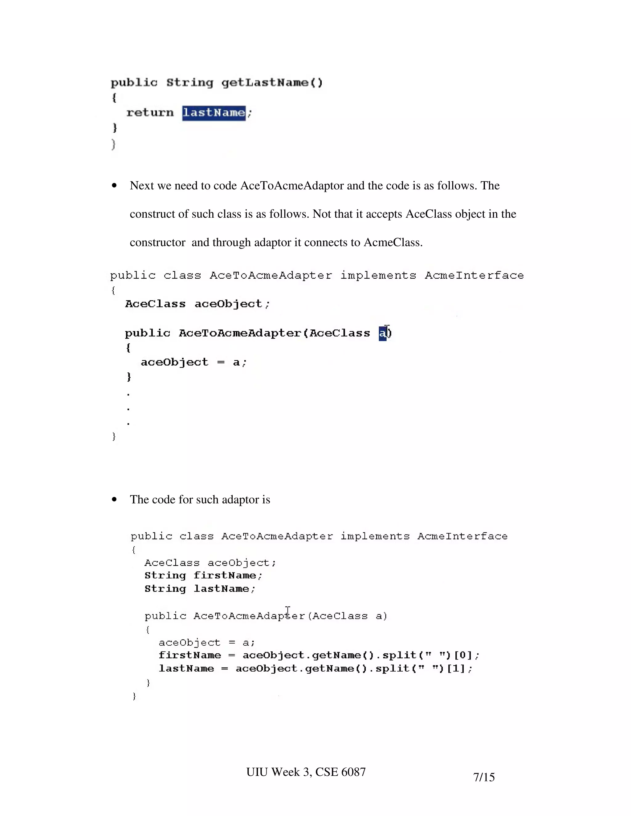 •   Next we need to code AceToAcmeAdaptor and the code is as follows. The

    construct of such class is as follows. Not that it accepts AceClass object in the

    constructor and through adaptor it connects to AcmeClass.




•   The code for such adaptor is




                            UIU Week 3, CSE 6087                           7/15
 