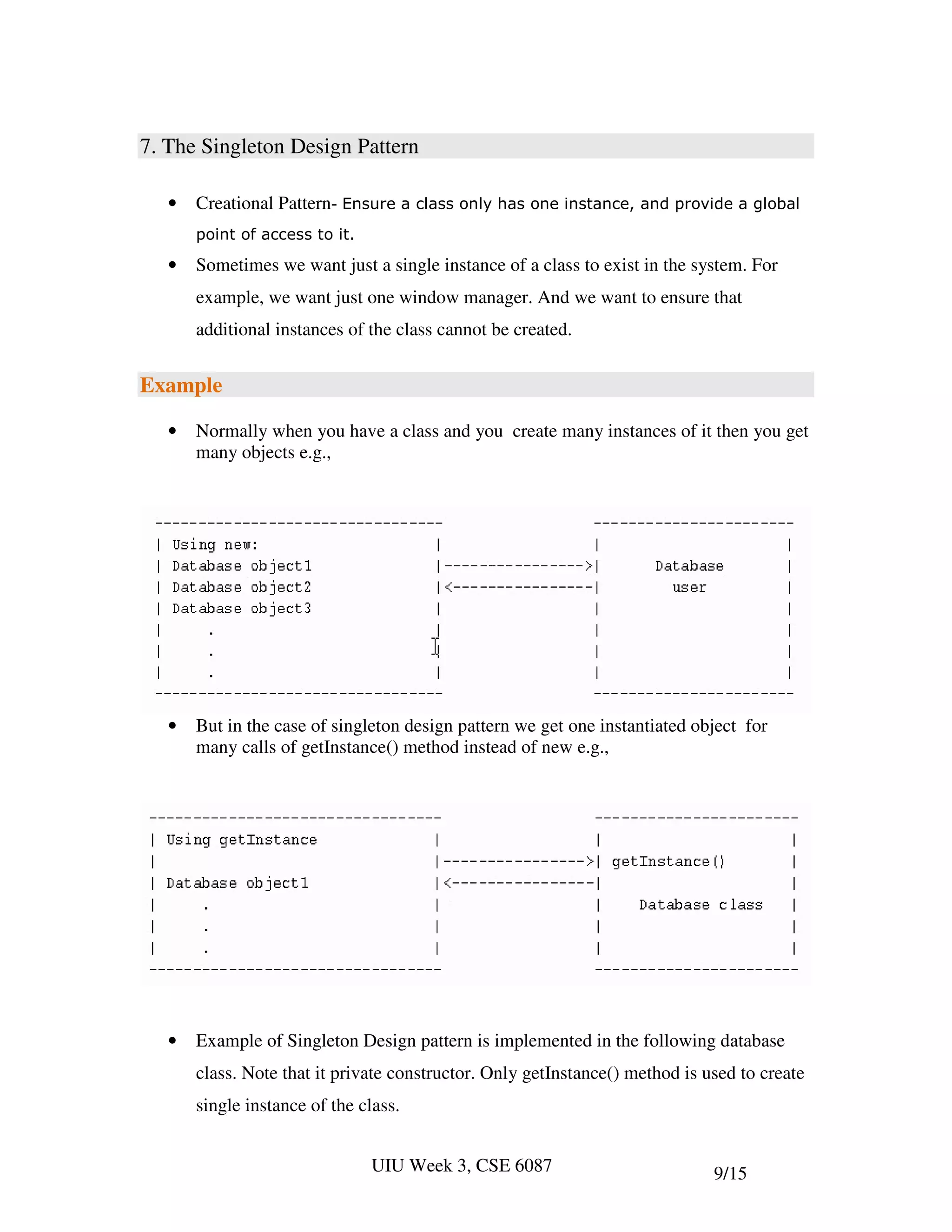 7. The Singleton Design Pattern

   •   Creational Pattern- Ensure a class only has one instance, and provide a global
       point of access to it.

   •   Sometimes we want just a single instance of a class to exist in the system. For
       example, we want just one window manager. And we want to ensure that
       additional instances of the class cannot be created.


Example

   •   Normally when you have a class and you create many instances of it then you get
       many objects e.g.,




   •   But in the case of singleton design pattern we get one instantiated object for
       many calls of getInstance() method instead of new e.g.,




   •   Example of Singleton Design pattern is implemented in the following database
       class. Note that it private constructor. Only getInstance() method is used to create
       single instance of the class.


                                UIU Week 3, CSE 6087                          9/15
 