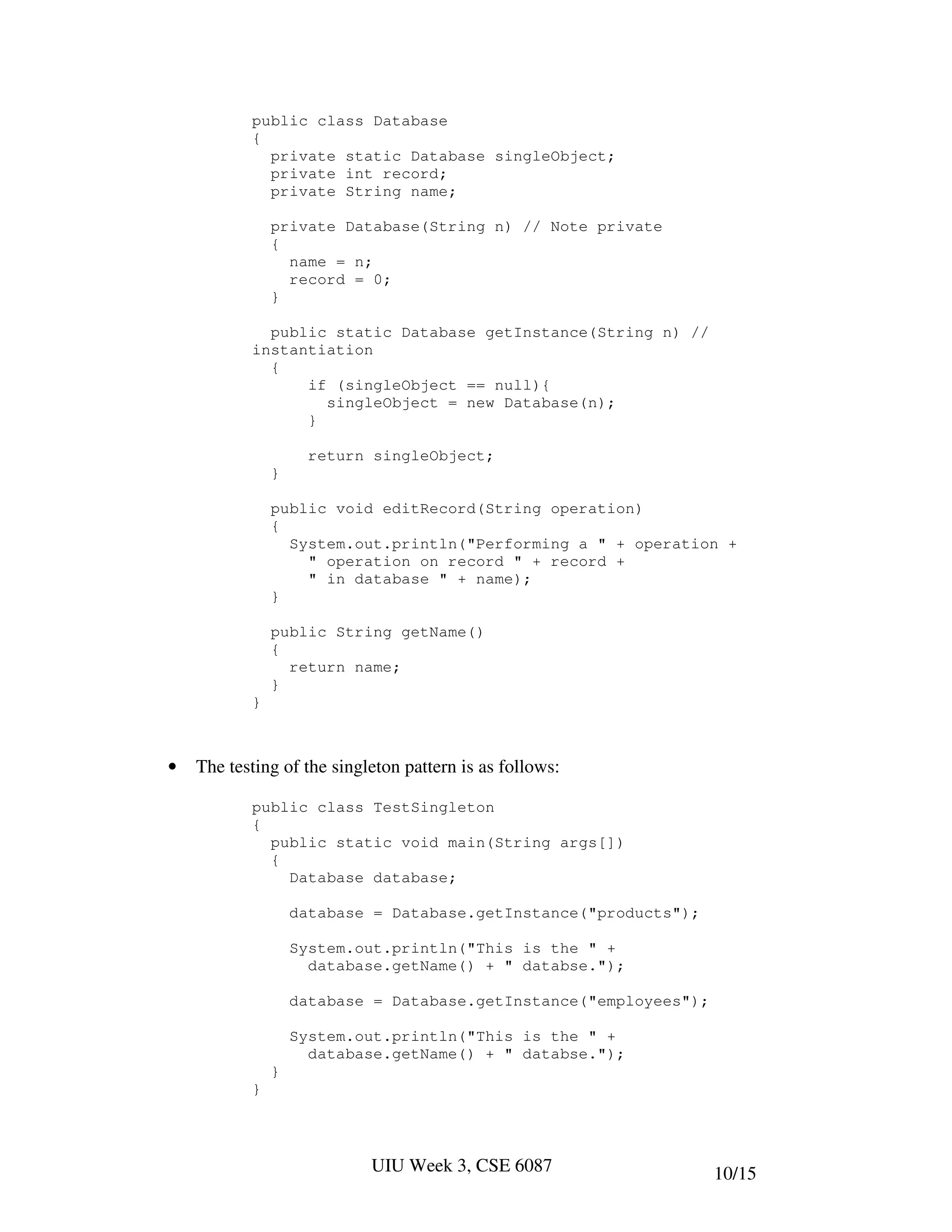 public class Database
           {
             private static Database singleObject;
             private int record;
             private String name;

               private Database(String n) // Note private
               {
                 name = n;
                 record = 0;
               }

             public static Database getInstance(String n) //
           instantiation
             {
                 if (singleObject == null){
                   singleObject = new Database(n);
                 }

                     return singleObject;
               }

               public void editRecord(String operation)
               {
                 System.out.println("Performing a " + operation +
                   " operation on record " + record +
                   " in database " + name);
               }

               public String getName()
               {
                 return name;
               }
           }



•   The testing of the singleton pattern is as follows:

           public class TestSingleton
           {
             public static void main(String args[])
             {
               Database database;

                   database = Database.getInstance("products");

                   System.out.println("This is the " +
                     database.getName() + " databse.");

                   database = Database.getInstance("employees");

                   System.out.println("This is the " +
                     database.getName() + " databse.");
               }
           }




                            UIU Week 3, CSE 6087                   10/15
 