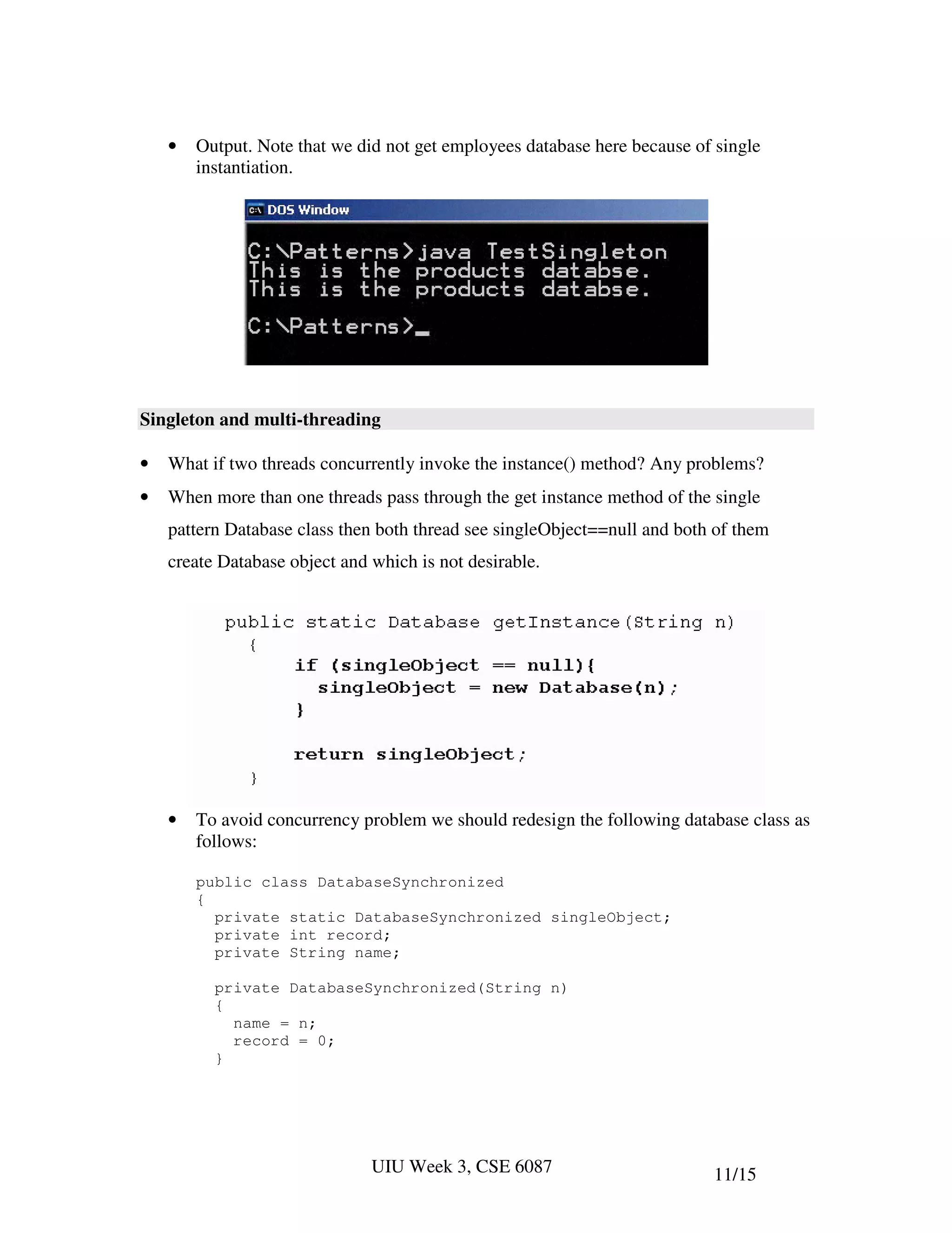 •   Output. Note that we did not get employees database here because of single
        instantiation.




Singleton and multi-threading

•   What if two threads concurrently invoke the instance() method? Any problems?
•   When more than one threads pass through the get instance method of the single
    pattern Database class then both thread see singleObject==null and both of them
    create Database object and which is not desirable.




    •   To avoid concurrency problem we should redesign the following database class as
        follows:

        public class DatabaseSynchronized
        {
          private static DatabaseSynchronized singleObject;
          private int record;
          private String name;

          private DatabaseSynchronized(String n)
          {
            name = n;
            record = 0;
          }




                               UIU Week 3, CSE 6087                        11/15
 