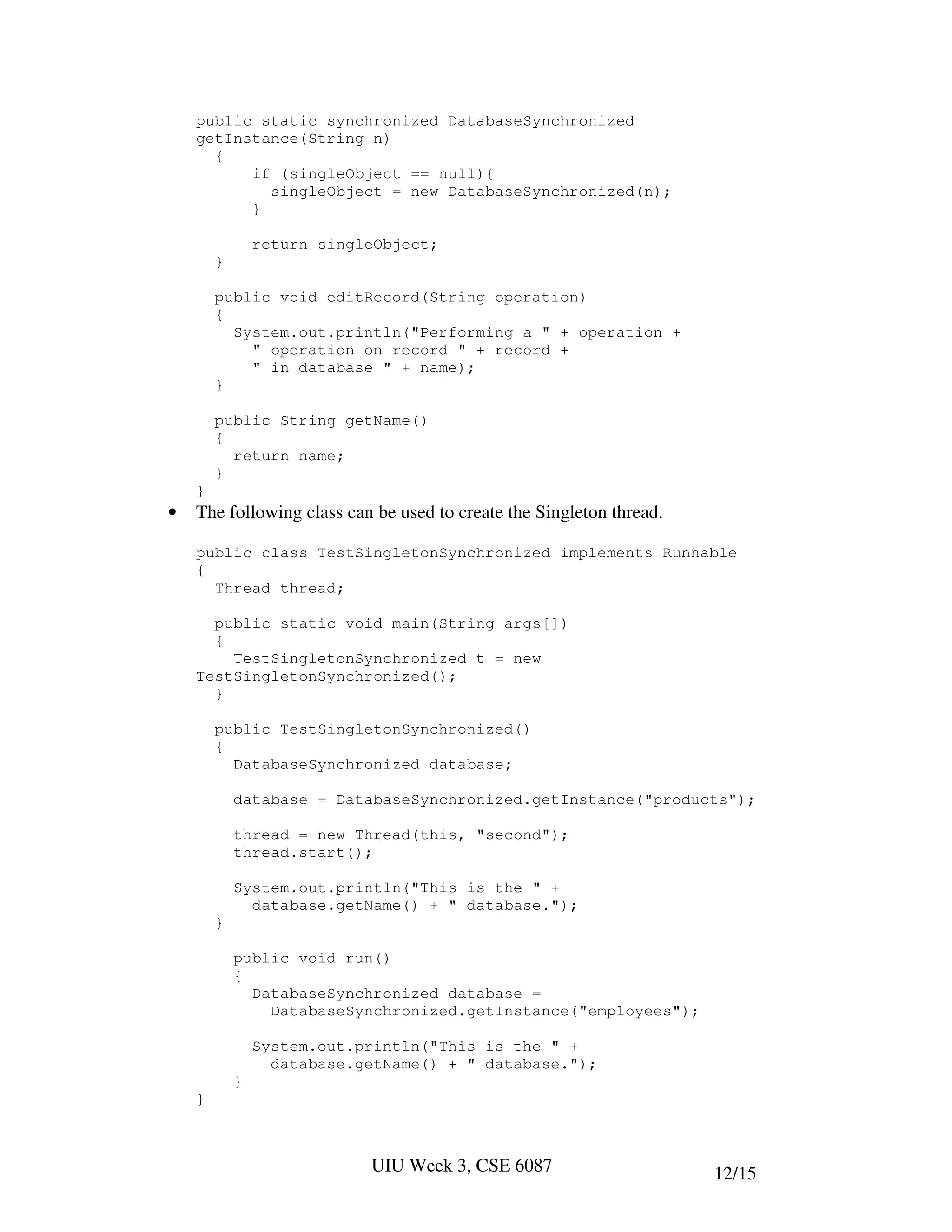 public static synchronized DatabaseSynchronized
    getInstance(String n)
      {
          if (singleObject == null){
            singleObject = new DatabaseSynchronized(n);
          }

                return singleObject;
        }

        public void editRecord(String operation)
        {
          System.out.println("Performing a " + operation +
            " operation on record " + record +
            " in database " + name);
        }

        public String getName()
        {
          return name;
        }
    }
•   The following class can be used to create the Singleton thread.

    public class TestSingletonSynchronized implements Runnable
    {
      Thread thread;

      public static void main(String args[])
      {
        TestSingletonSynchronized t = new
    TestSingletonSynchronized();
      }

        public TestSingletonSynchronized()
        {
          DatabaseSynchronized database;

            database = DatabaseSynchronized.getInstance("products");

            thread = new Thread(this, "second");
            thread.start();

            System.out.println("This is the " +
              database.getName() + " database.");
        }

            public void run()
            {
              DatabaseSynchronized database =
                DatabaseSynchronized.getInstance("employees");

                System.out.println("This is the " +
                  database.getName() + " database.");
            }
    }



                            UIU Week 3, CSE 6087                      12/15
 