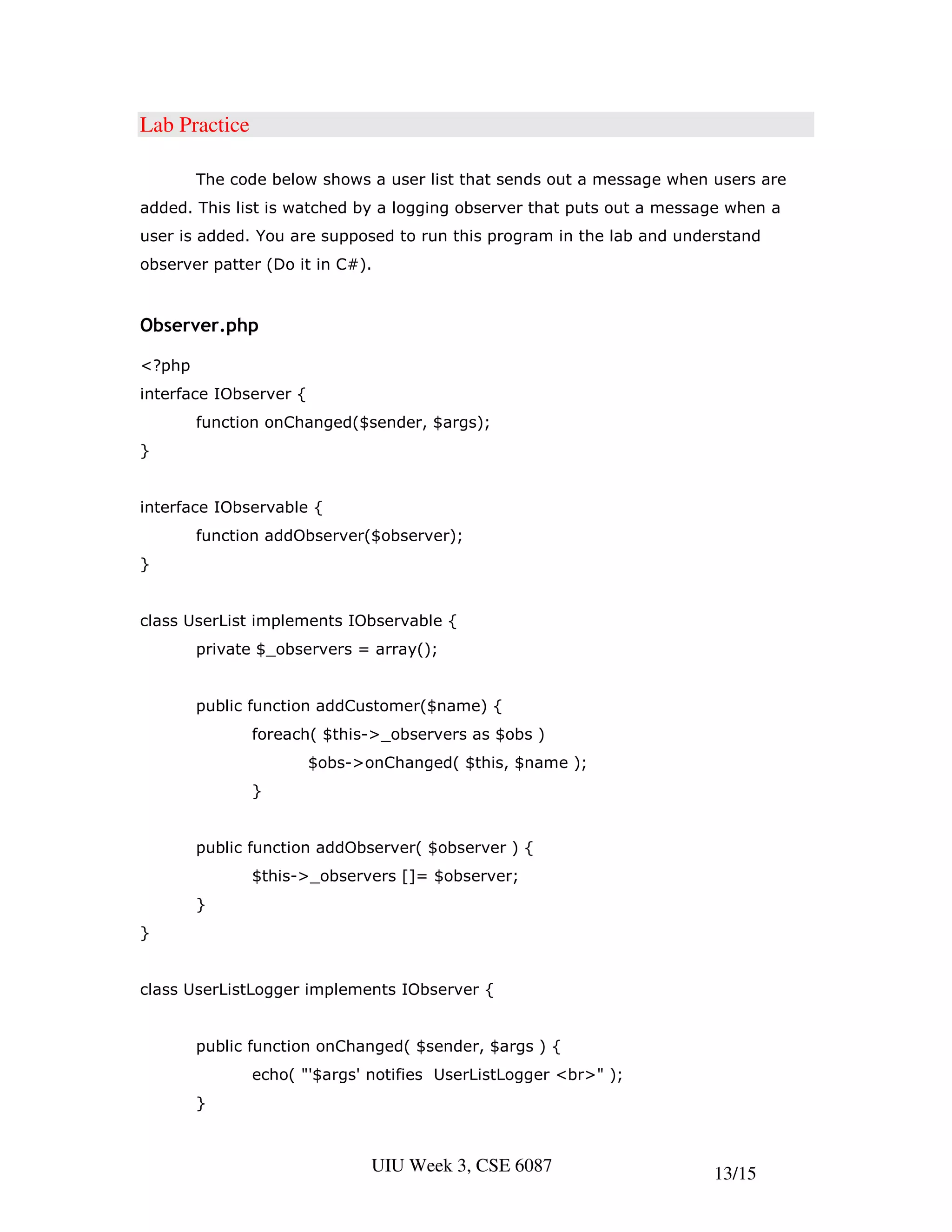 Lab Practice

        The code below shows a user list that sends out a message when users are
added. This list is watched by a logging observer that puts out a message when a
user is added. You are supposed to run this program in the lab and understand
observer patter (Do it in C#).


Observer.php

<?php
interface IObserver {
        function onChanged($sender, $args);
}


interface IObservable {
        function addObserver($observer);
}


class UserList implements IObservable {
        private $_observers = array();


        public function addCustomer($name) {
               foreach( $this->_observers as $obs )
                        $obs->onChanged( $this, $name );
               }


        public function addObserver( $observer ) {
               $this->_observers []= $observer;
        }
}


class UserListLogger implements IObserver {


        public function onChanged( $sender, $args ) {
               echo( "'$args' notifies UserListLogger <br>" );
        }



                               UIU Week 3, CSE 6087                    13/15
 