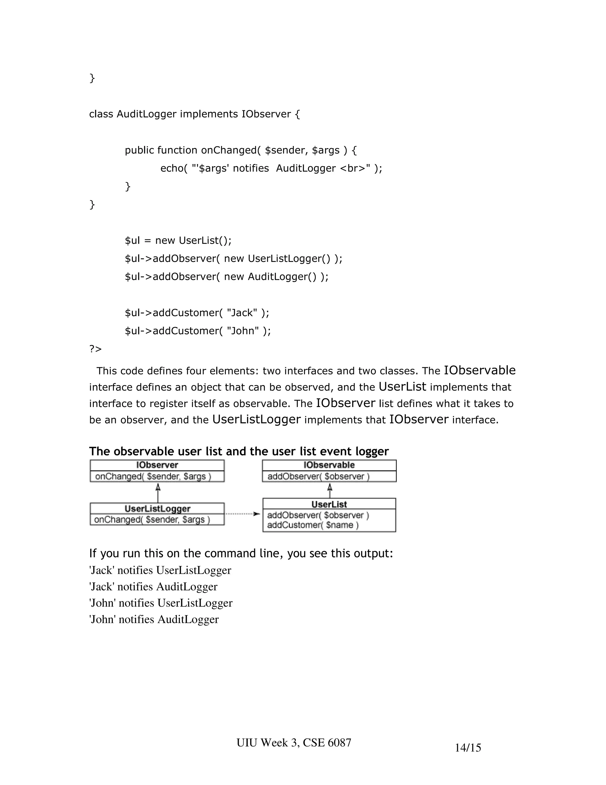 }


class AuditLogger implements IObserver {


         public function onChanged( $sender, $args ) {
                echo( "'$args' notifies AuditLogger <br>" );
         }
}


         $ul = new UserList();
         $ul->addObserver( new UserListLogger() );
         $ul->addObserver( new AuditLogger() );


         $ul->addCustomer( "Jack" );
         $ul->addCustomer( "John" );
?>

    This code defines four elements: two interfaces and two classes. The   IObservable
interface defines an object that can be observed, and the   UserList implements that
                                         IObserver list defines what it takes to
interface to register itself as observable. The
be an observer, and the UserListLogger implements that IObserver interface.


The observable user list and the user list event logger




If you run this on the command line, you see this output:
'Jack' notifies UserListLogger
'Jack' notifies AuditLogger
'John' notifies UserListLogger
'John' notifies AuditLogger




                                 UIU Week 3, CSE 6087                       14/15
 