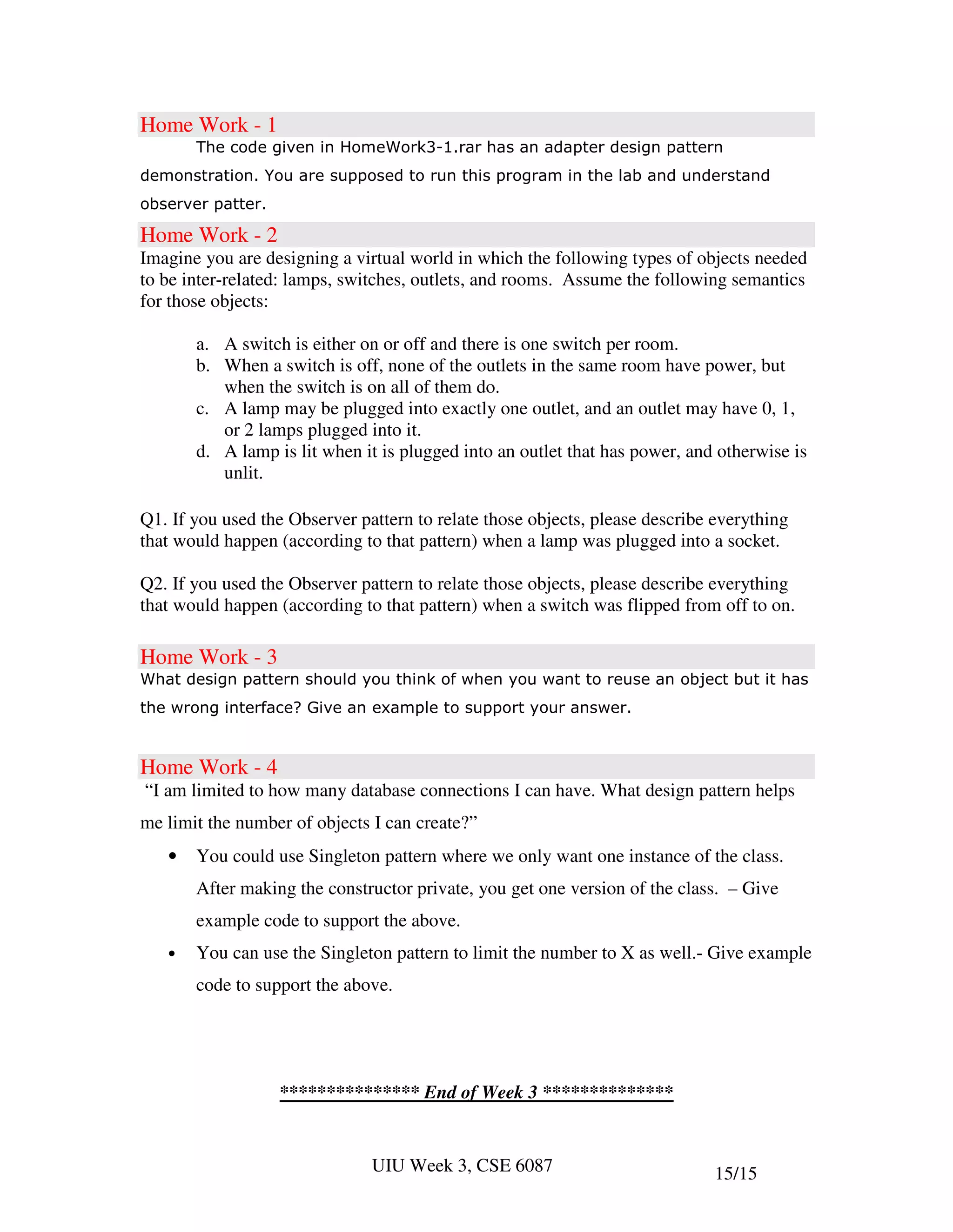 Home Work - 1
       The code given in HomeWork3-1.rar has an adapter design pattern
demonstration. You are supposed to run this program in the lab and understand
observer patter.

Home Work - 2
Imagine you are designing a virtual world in which the following types of objects needed
to be inter-related: lamps, switches, outlets, and rooms. Assume the following semantics
for those objects:

       a. A switch is either on or off and there is one switch per room.
       b. When a switch is off, none of the outlets in the same room have power, but
          when the switch is on all of them do.
       c. A lamp may be plugged into exactly one outlet, and an outlet may have 0, 1,
          or 2 lamps plugged into it.
       d. A lamp is lit when it is plugged into an outlet that has power, and otherwise is
          unlit.

Q1. If you used the Observer pattern to relate those objects, please describe everything
that would happen (according to that pattern) when a lamp was plugged into a socket.

Q2. If you used the Observer pattern to relate those objects, please describe everything
that would happen (according to that pattern) when a switch was flipped from off to on.

Home Work - 3
What design pattern should you think of when you want to reuse an object but it has
the wrong interface? Give an example to support your answer.


Home Work - 4
“I am limited to how many database connections I can have. What design pattern helps
me limit the number of objects I can create?”
   •   You could use Singleton pattern where we only want one instance of the class.
       After making the constructor private, you get one version of the class. – Give
       example code to support the above.
   •   You can use the Singleton pattern to limit the number to X as well.- Give example
       code to support the above.




                   *************** End of Week 3 **************


                               UIU Week 3, CSE 6087                           15/15
 