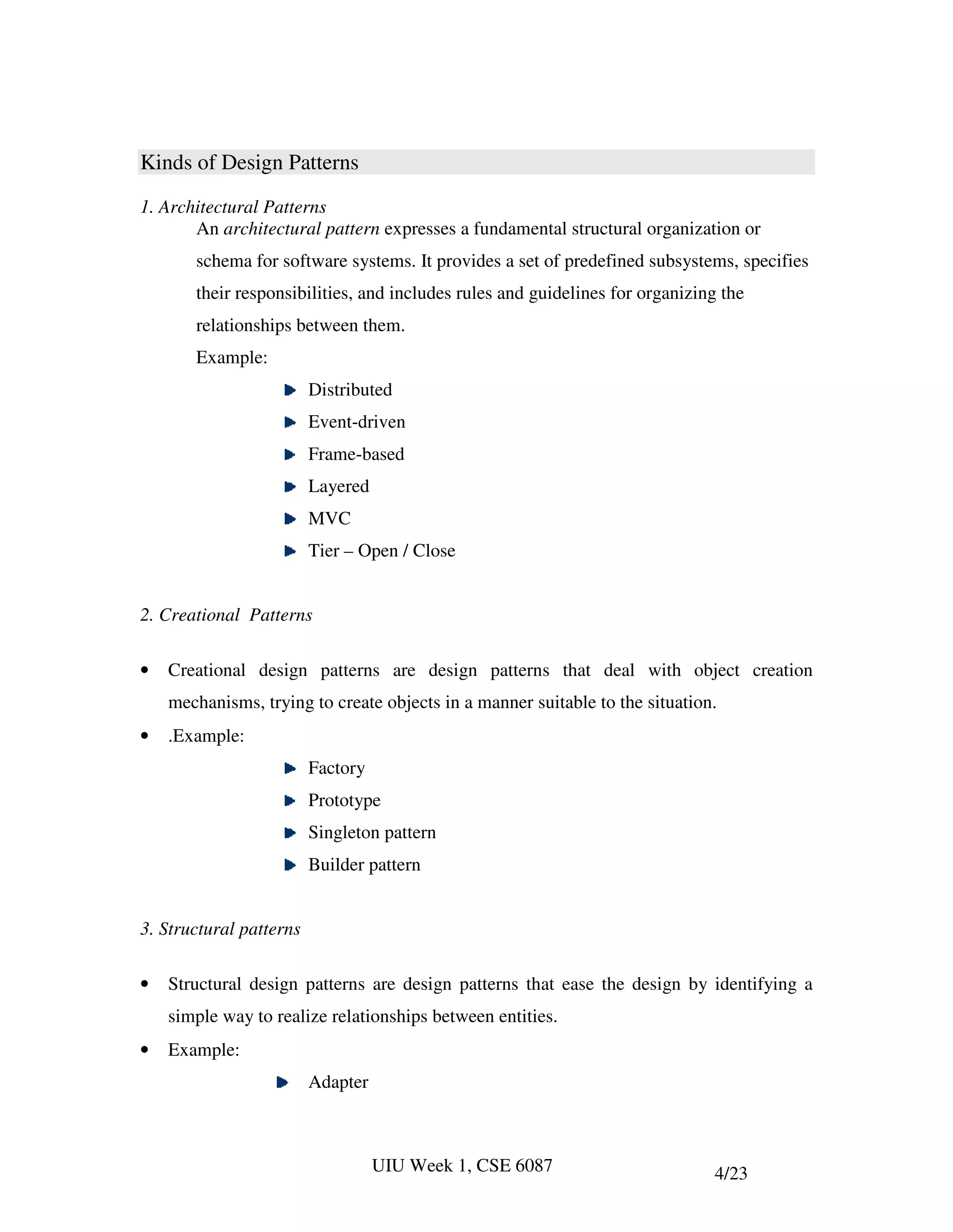 Kinds of Design Patterns
1. Architectural Patterns
       An architectural pattern expresses a fundamental structural organization or
       schema for software systems. It provides a set of predefined subsystems, specifies
       their responsibilities, and includes rules and guidelines for organizing the
       relationships between them.
       Example:
                         Distributed
                         Event-driven
                         Frame-based
                         Layered
                         MVC
                         Tier – Open / Close


2. Creational Patterns

•   Creational design patterns are design patterns that deal with object creation
    mechanisms, trying to create objects in a manner suitable to the situation.
•   .Example:
                         Factory
                         Prototype
                         Singleton pattern
                         Builder pattern


3. Structural patterns

•   Structural design patterns are design patterns that ease the design by identifying a
    simple way to realize relationships between entities.
•   Example:
                         Adapter



                                   UIU Week 1, CSE 6087                       4/23
 