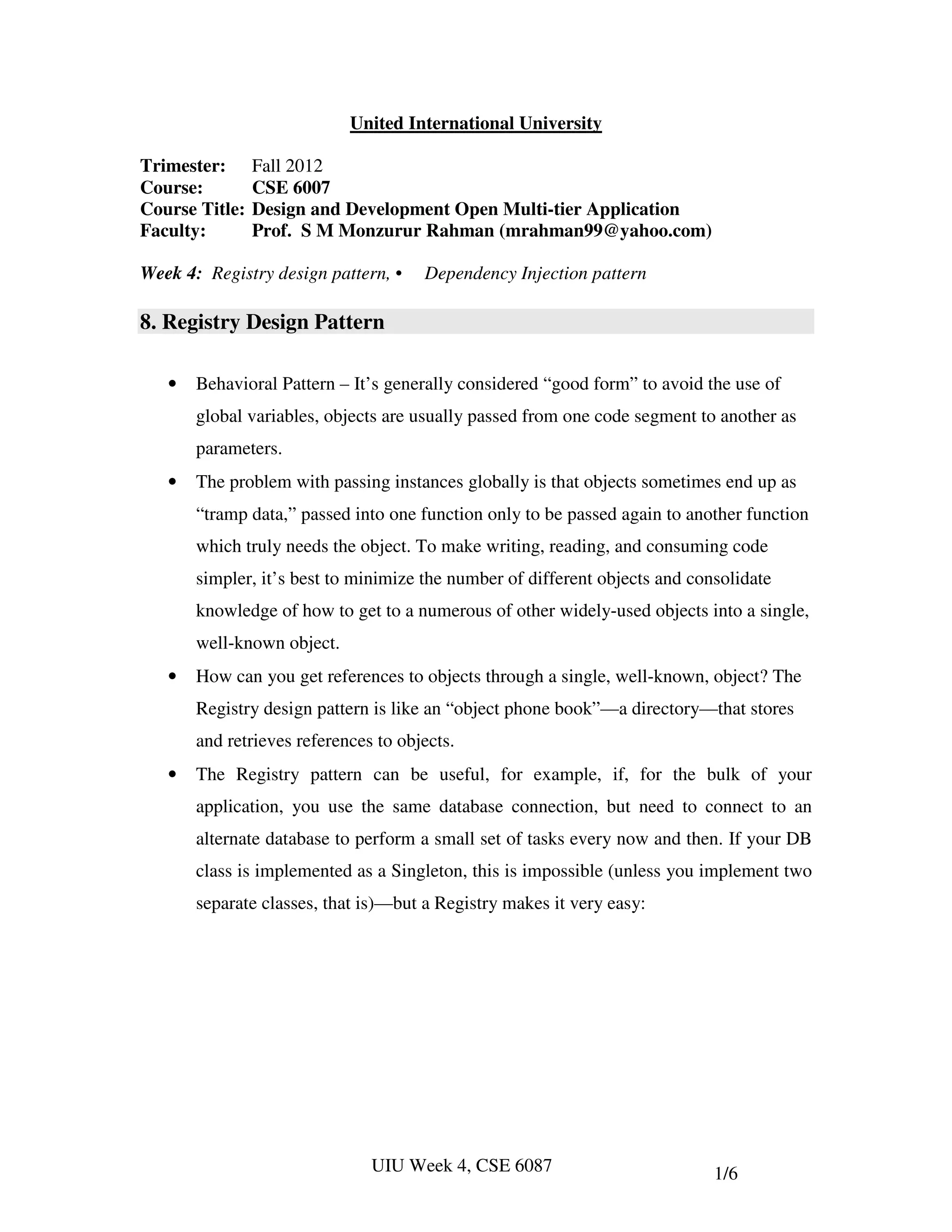 United International University

Trimester:      Fall 2012
Course:         CSE 6007
Course Title:   Design and Development Open Multi-tier Application
Faculty:        Prof. S M Monzurur Rahman (mrahman99@yahoo.com)

Week 4: Registry design pattern, •    Dependency Injection pattern

8. Registry Design Pattern

   •   Behavioral Pattern – It’s generally considered “good form” to avoid the use of
       global variables, objects are usually passed from one code segment to another as
       parameters.
   •   The problem with passing instances globally is that objects sometimes end up as
       “tramp data,” passed into one function only to be passed again to another function
       which truly needs the object. To make writing, reading, and consuming code
       simpler, it’s best to minimize the number of different objects and consolidate
       knowledge of how to get to a numerous of other widely-used objects into a single,
       well-known object.
   •   How can you get references to objects through a single, well-known, object? The
       Registry design pattern is like an “object phone book”—a directory—that stores
       and retrieves references to objects.
   •   The Registry pattern can be useful, for example, if, for the bulk of your
       application, you use the same database connection, but need to connect to an
       alternate database to perform a small set of tasks every now and then. If your DB
       class is implemented as a Singleton, this is impossible (unless you implement two
       separate classes, that is)—but a Registry makes it very easy:




                               UIU Week 4, CSE 6087                          1/6
 