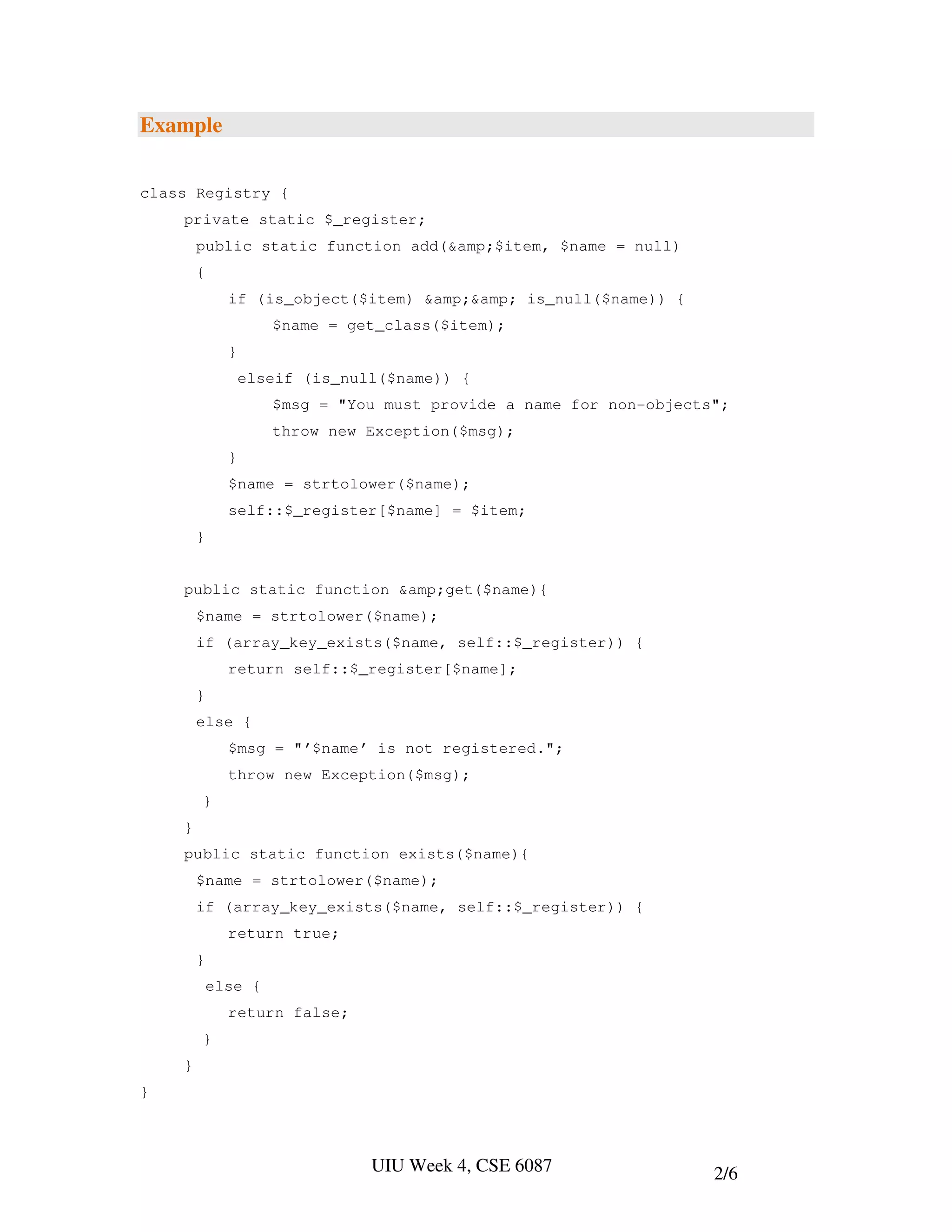 Example

class Registry {
    private static $_register;
        public static function add(&amp;$item, $name = null)
        {
              if (is_object($item) &amp;&amp; is_null($name)) {
                     $name = get_class($item);
              }
                  elseif (is_null($name)) {
                     $msg = "You must provide a name for non-objects";
                     throw new Exception($msg);
              }
              $name = strtolower($name);
              self::$_register[$name] = $item;
        }


    public static function &amp;get($name){
        $name = strtolower($name);
        if (array_key_exists($name, self::$_register)) {
              return self::$_register[$name];
        }
        else {
              $msg = "’$name’ is not registered.";
              throw new Exception($msg);
        }
    }
    public static function exists($name){
        $name = strtolower($name);
        if (array_key_exists($name, self::$_register)) {
              return true;
        }
            else {
              return false;
        }
    }
}



                                UIU Week 4, CSE 6087                2/6
 