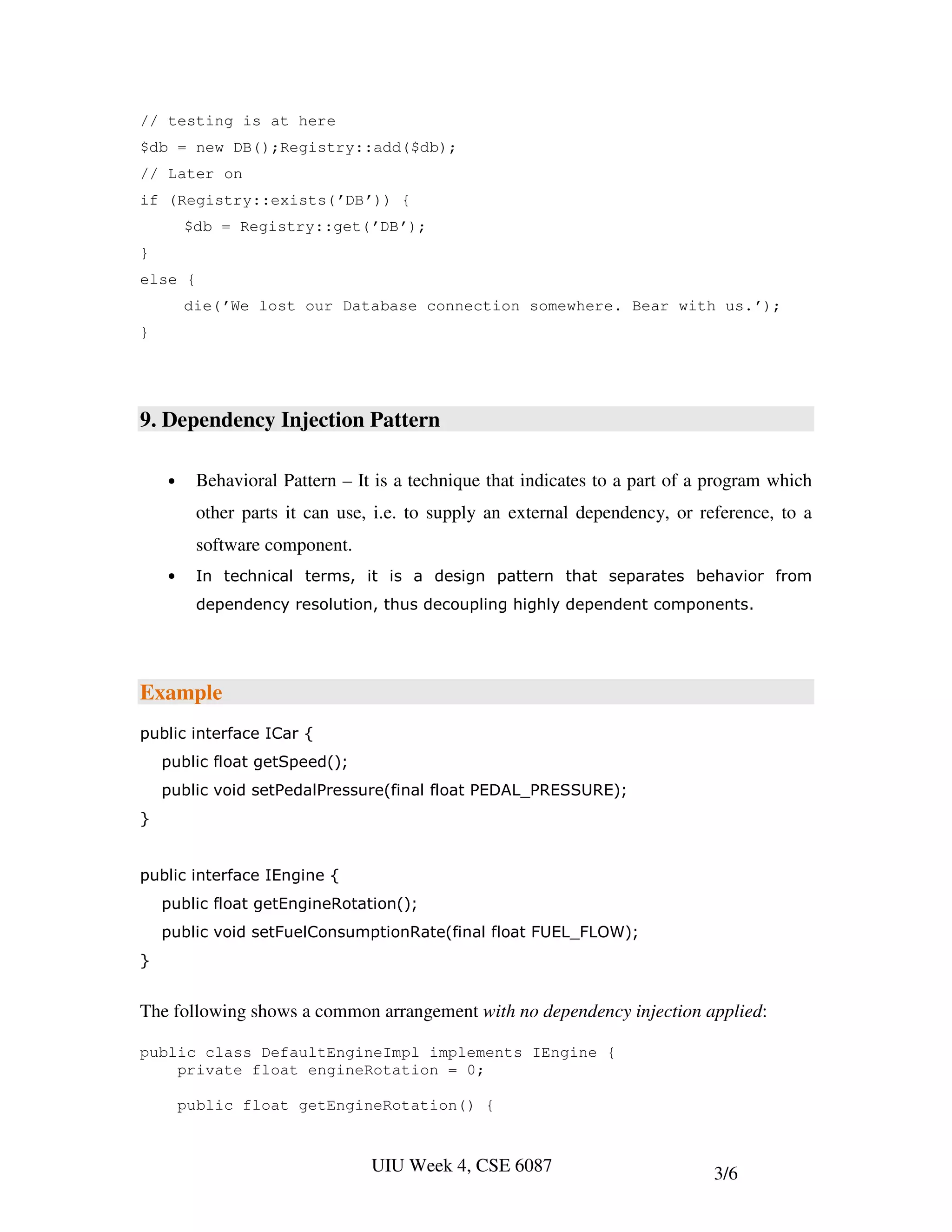 // testing is at here
$db = new DB();Registry::add($db);
// Later on
if (Registry::exists(’DB’)) {
        $db = Registry::get(’DB’);
}
else {
        die(’We lost our Database connection somewhere. Bear with us.’);
}




9. Dependency Injection Pattern

    •     Behavioral Pattern – It is a technique that indicates to a part of a program which
          other parts it can use, i.e. to supply an external dependency, or reference, to a
          software component.
    •     In technical terms, it is a design pattern that separates behavior from
          dependency resolution, thus decoupling highly dependent components.




Example
public interface ICar {
    public float getSpeed();
    public void setPedalPressure(final float PEDAL_PRESSURE);
}


public interface IEngine {
    public float getEngineRotation();
    public void setFuelConsumptionRate(final float FUEL_FLOW);
}


The following shows a common arrangement with no dependency injection applied:

public class DefaultEngineImpl implements IEngine {
    private float engineRotation = 0;

        public float getEngineRotation() {


                                 UIU Week 4, CSE 6087                         3/6
 