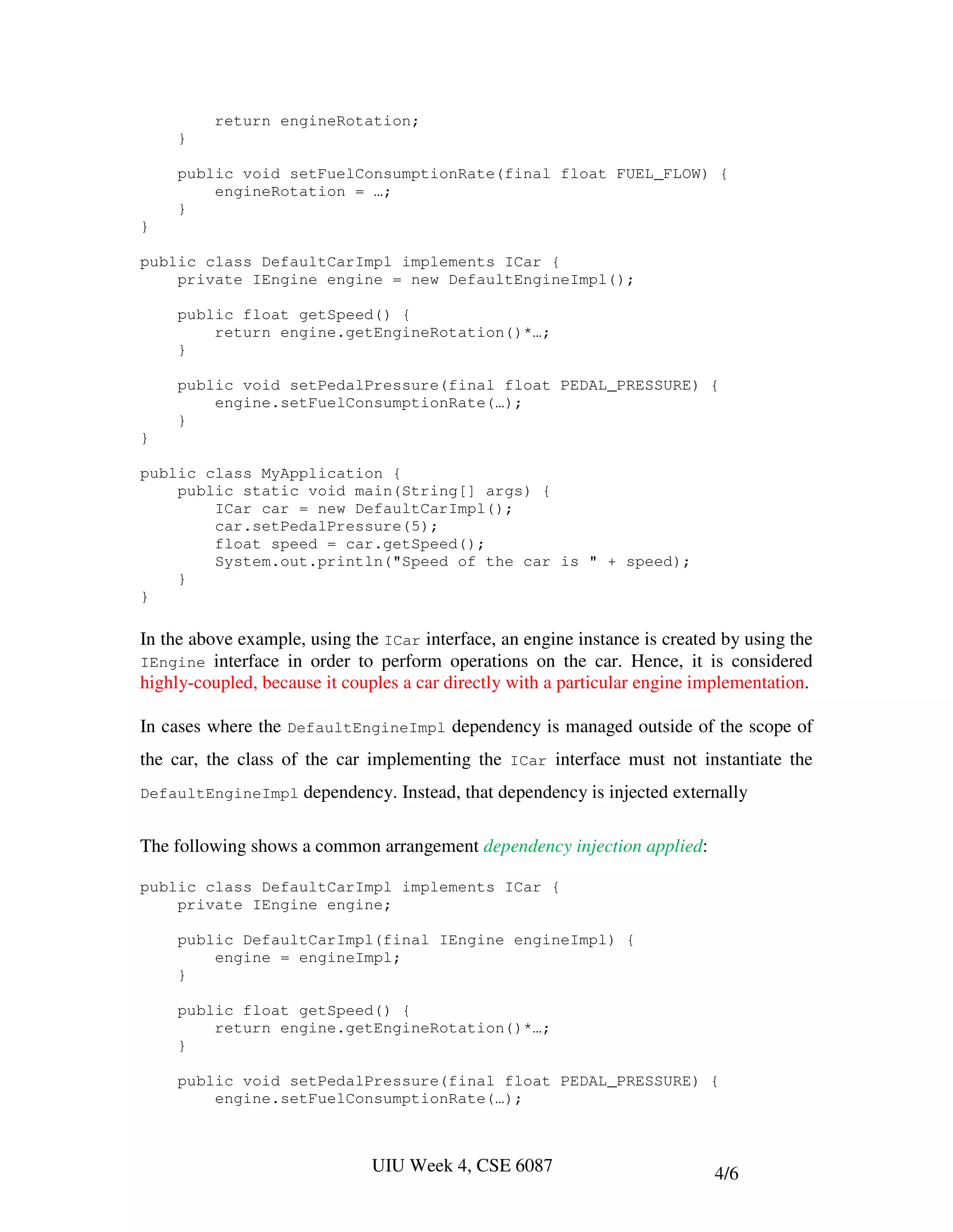 return engineRotation;
     }

     public void setFuelConsumptionRate(final float FUEL_FLOW) {
         engineRotation = …;
     }
}

public class DefaultCarImpl implements ICar {
    private IEngine engine = new DefaultEngineImpl();

     public float getSpeed() {
         return engine.getEngineRotation()*…;
     }

     public void setPedalPressure(final float PEDAL_PRESSURE) {
         engine.setFuelConsumptionRate(…);
     }
}

public class MyApplication {
    public static void main(String[] args) {
        ICar car = new DefaultCarImpl();
        car.setPedalPressure(5);
        float speed = car.getSpeed();
        System.out.println("Speed of the car is " + speed);
    }
}

In the above example, using the ICar interface, an engine instance is created by using the
IEngine interface in order to perform operations on the car. Hence, it is considered
highly-coupled, because it couples a car directly with a particular engine implementation.

In cases where the DefaultEngineImpl dependency is managed outside of the scope of
the car, the class of the car implementing the ICar interface must not instantiate the
DefaultEngineImpl    dependency. Instead, that dependency is injected externally

The following shows a common arrangement dependency injection applied:

public class DefaultCarImpl implements ICar {
    private IEngine engine;

     public DefaultCarImpl(final IEngine engineImpl) {
         engine = engineImpl;
     }

     public float getSpeed() {
         return engine.getEngineRotation()*…;
     }

     public void setPedalPressure(final float PEDAL_PRESSURE) {
         engine.setFuelConsumptionRate(…);



                               UIU Week 4, CSE 6087                         4/6
 