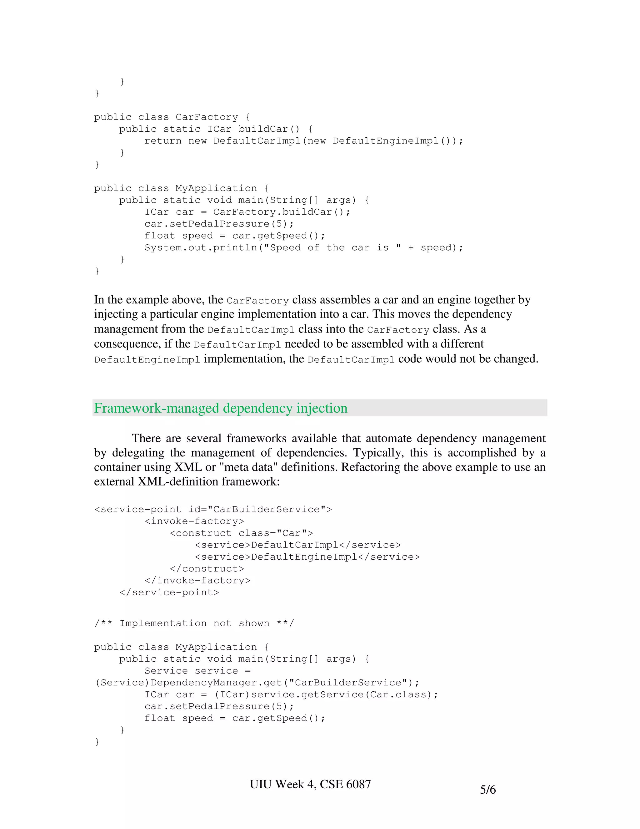 }
}

public class CarFactory {
    public static ICar buildCar() {
        return new DefaultCarImpl(new DefaultEngineImpl());
    }
}

public class MyApplication {
    public static void main(String[] args) {
        ICar car = CarFactory.buildCar();
        car.setPedalPressure(5);
        float speed = car.getSpeed();
        System.out.println("Speed of the car is " + speed);
    }
}

In the example above, the CarFactory class assembles a car and an engine together by
injecting a particular engine implementation into a car. This moves the dependency
management from the DefaultCarImpl class into the CarFactory class. As a
consequence, if the DefaultCarImpl needed to be assembled with a different
DefaultEngineImpl implementation, the DefaultCarImpl code would not be changed.



Framework-managed dependency injection

       There are several frameworks available that automate dependency management
by delegating the management of dependencies. Typically, this is accomplished by a
container using XML or "meta data" definitions. Refactoring the above example to use an
external XML-definition framework:

<service-point id="CarBuilderService">
        <invoke-factory>
            <construct class="Car">
                <service>DefaultCarImpl</service>
                <service>DefaultEngineImpl</service>
            </construct>
        </invoke-factory>
    </service-point>

/** Implementation not shown **/

public class MyApplication {
    public static void main(String[] args) {
        Service service =
(Service)DependencyManager.get("CarBuilderService");
        ICar car = (ICar)service.getService(Car.class);
        car.setPedalPressure(5);
        float speed = car.getSpeed();
    }
}



                             UIU Week 4, CSE 6087                         5/6
 