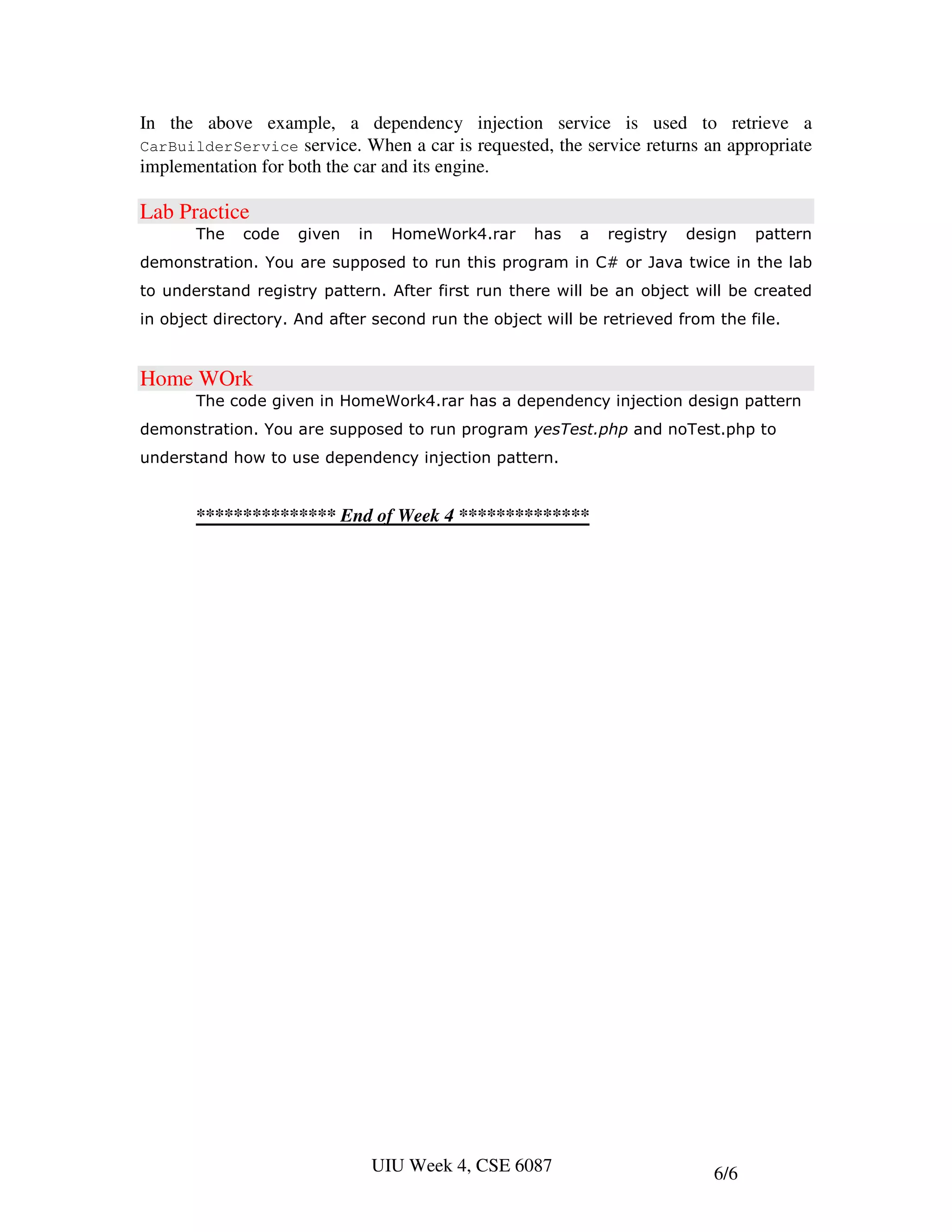 In the above example, a dependency injection service is used to retrieve a
CarBuilderService service. When a car is requested, the service returns an appropriate
implementation for both the car and its engine.

Lab Practice
       The   code   given    in   HomeWork4.rar     has   a   registry   design   pattern
demonstration. You are supposed to run this program in C# or Java twice in the lab
to understand registry pattern. After first run there will be an object will be created
in object directory. And after second run the object will be retrieved from the file.


Home WOrk
       The code given in HomeWork4.rar has a dependency injection design pattern
demonstration. You are supposed to run program yesTest.php and noTest.php to
understand how to use dependency injection pattern.


       *************** End of Week 4 **************




                              UIU Week 4, CSE 6087                          6/6
 