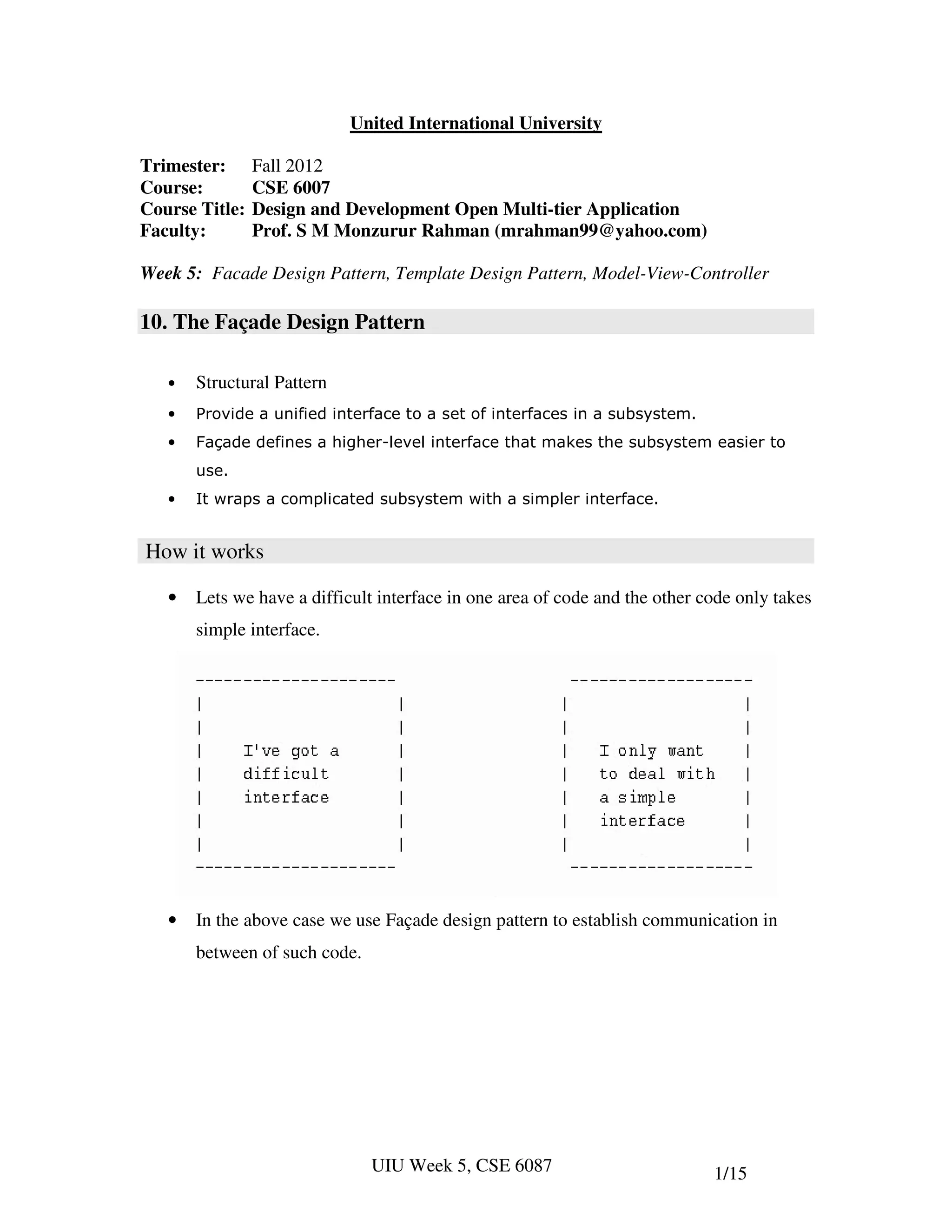 United International University

Trimester:      Fall 2012
Course:         CSE 6007
Course Title:   Design and Development Open Multi-tier Application
Faculty:        Prof. S M Monzurur Rahman (mrahman99@yahoo.com)

Week 5: Facade Design Pattern, Template Design Pattern, Model-View-Controller

10. The Façade Design Pattern

   •   Structural Pattern
   •   Provide a unified interface to a set of interfaces in a subsystem.
   •   Façade defines a higher-level interface that makes the subsystem easier to
       use.
   •   It wraps a complicated subsystem with a simpler interface.


How it works

   •   Lets we have a difficult interface in one area of code and the other code only takes
       simple interface.




   •   In the above case we use Façade design pattern to establish communication in
       between of such code.




                               UIU Week 5, CSE 6087                          1/15
 