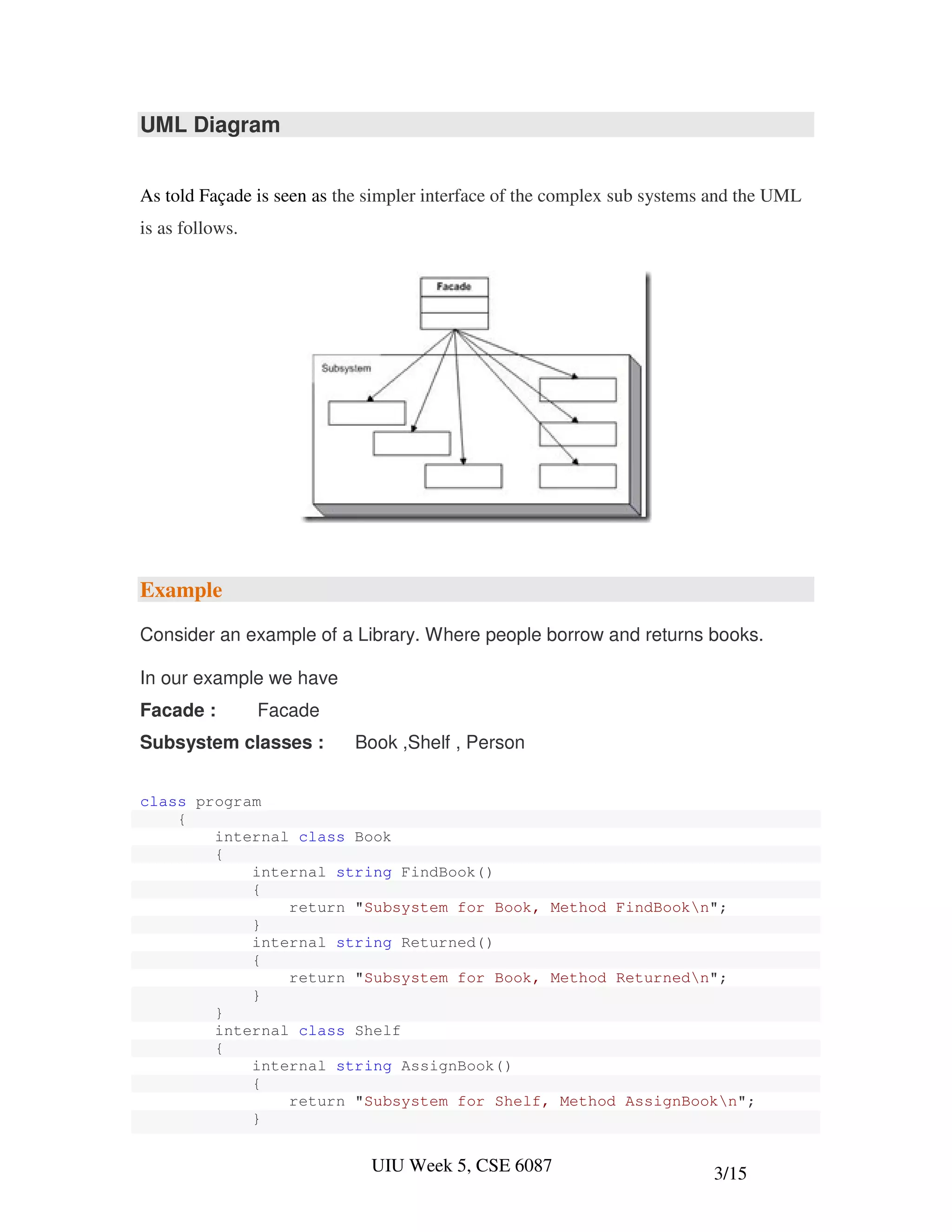 UML Diagram


As told Façade is seen as the simpler interface of the complex sub systems and the UML
is as follows.




Example

Consider an example of a Library. Where people borrow and returns books.

In our example we have
Facade :         Facade
Subsystem classes :        Book ,Shelf , Person


class program
    {
        internal class Book
        {
            internal string FindBook()
            {
                return "Subsystem for Book, Method FindBookn";
            }
            internal string Returned()
            {
                return "Subsystem for Book, Method Returnedn";
            }
        }
        internal class Shelf
        {
            internal string AssignBook()
            {
                return "Subsystem for Shelf, Method AssignBookn";
            }


                              UIU Week 5, CSE 6087                        3/15
 