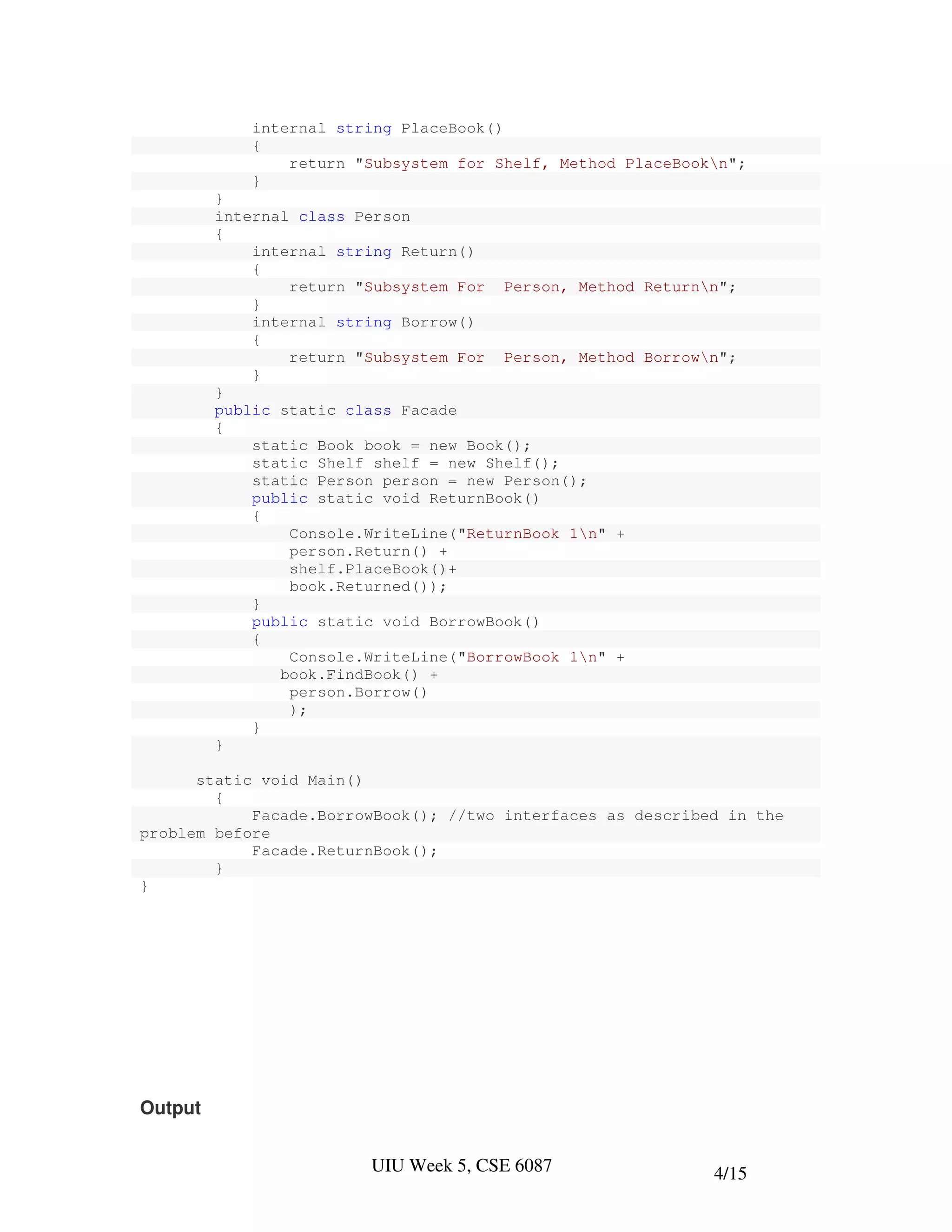 internal string PlaceBook()
            {
                return "Subsystem for Shelf, Method PlaceBookn";
            }
         }
         internal class Person
         {
             internal string Return()
             {
                 return "Subsystem For Person, Method Returnn";
             }
             internal string Borrow()
             {
                 return "Subsystem For Person, Method Borrown";
             }
         }
         public static class Facade
         {
             static Book book = new Book();
             static Shelf shelf = new Shelf();
             static Person person = new Person();
             public static void ReturnBook()
             {
                 Console.WriteLine("ReturnBook 1n" +
                 person.Return() +
                 shelf.PlaceBook()+
                 book.Returned());
             }
             public static void BorrowBook()
             {
                 Console.WriteLine("BorrowBook 1n" +
                book.FindBook() +
                 person.Borrow()
                 );
             }
         }

      static void Main()
        {
            Facade.BorrowBook(); //two interfaces as described in the
problem before
            Facade.ReturnBook();
        }
}




Output


                         UIU Week 5, CSE 6087                4/15
 