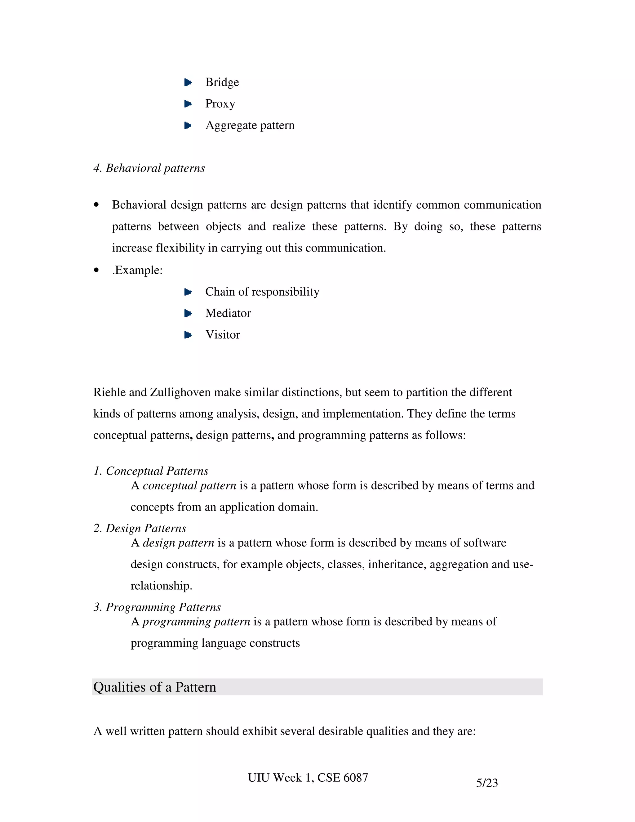 Bridge
                         Proxy
                         Aggregate pattern


4. Behavioral patterns

•   Behavioral design patterns are design patterns that identify common communication
    patterns between objects and realize these patterns. By doing so, these patterns
    increase flexibility in carrying out this communication.
•   .Example:
                         Chain of responsibility
                         Mediator
                         Visitor



Riehle and Zullighoven make similar distinctions, but seem to partition the different
kinds of patterns among analysis, design, and implementation. They define the terms
conceptual patterns, design patterns, and programming patterns as follows:

1. Conceptual Patterns
       A conceptual pattern is a pattern whose form is described by means of terms and
       concepts from an application domain.
2. Design Patterns
       A design pattern is a pattern whose form is described by means of software
       design constructs, for example objects, classes, inheritance, aggregation and use-
       relationship.
3. Programming Patterns
       A programming pattern is a pattern whose form is described by means of
       programming language constructs


Qualities of a Pattern

A well written pattern should exhibit several desirable qualities and they are:


                                   UIU Week 1, CSE 6087                           5/23
 