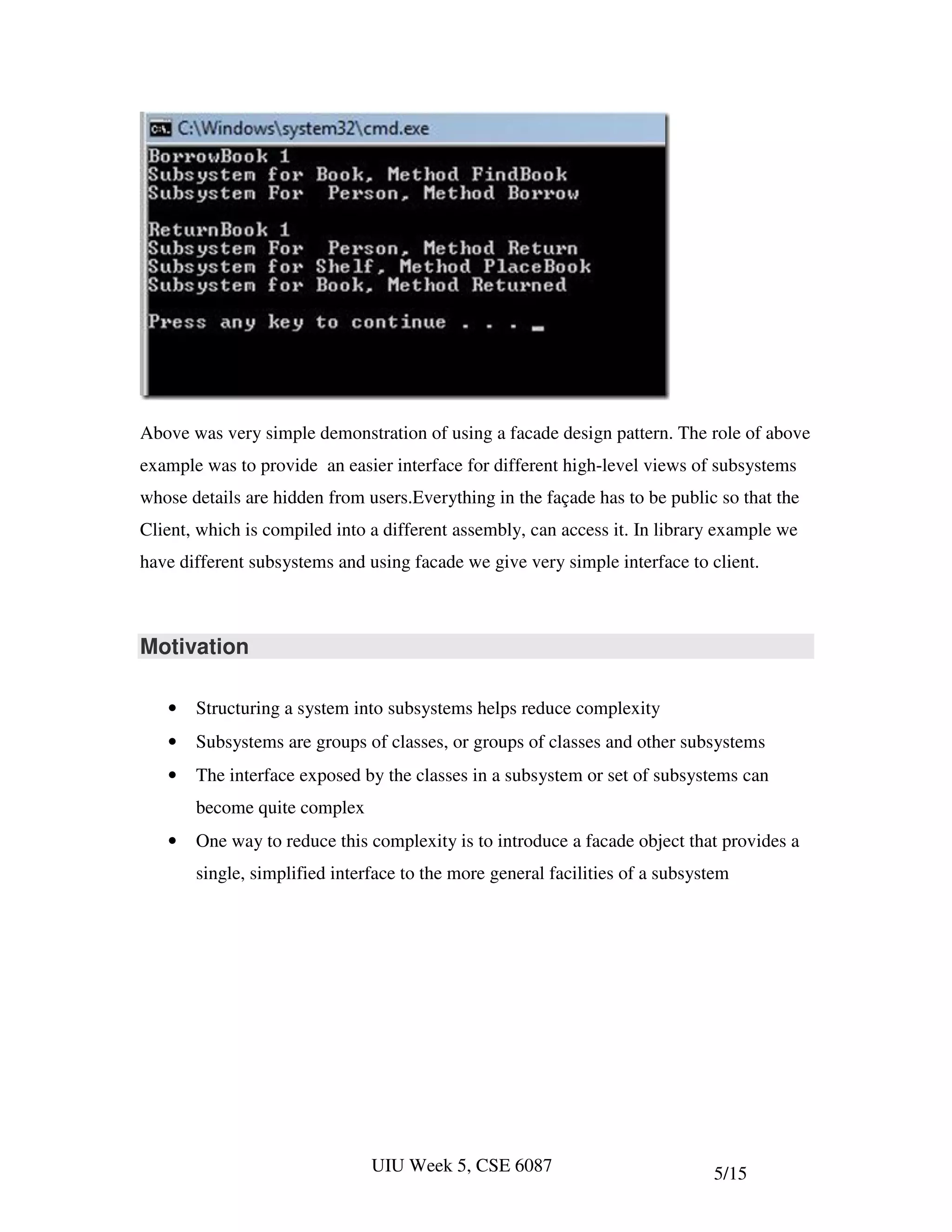 Above was very simple demonstration of using a facade design pattern. The role of above
example was to provide an easier interface for different high-level views of subsystems
whose details are hidden from users.Everything in the façade has to be public so that the
Client, which is compiled into a different assembly, can access it. In library example we
have different subsystems and using facade we give very simple interface to client.



Motivation

   •   Structuring a system into subsystems helps reduce complexity
   •   Subsystems are groups of classes, or groups of classes and other subsystems
   •   The interface exposed by the classes in a subsystem or set of subsystems can
       become quite complex
   •   One way to reduce this complexity is to introduce a facade object that provides a
       single, simplified interface to the more general facilities of a subsystem




                               UIU Week 5, CSE 6087                           5/15
 