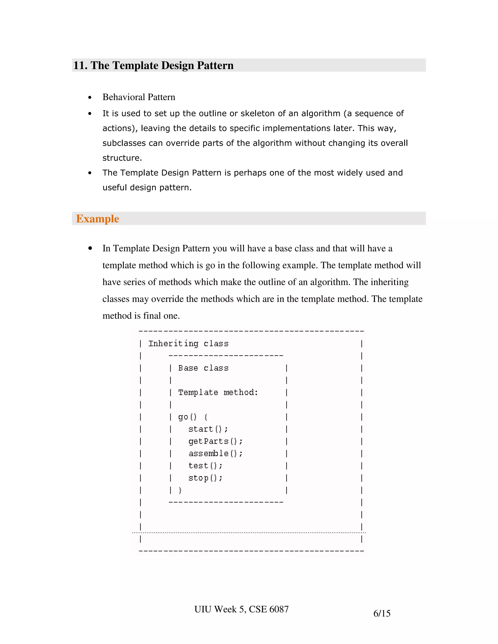 11. The Template Design Pattern

  •   Behavioral Pattern
  •   It is used to set up the outline or skeleton of an algorithm (a sequence of
      actions), leaving the details to specific implementations later. This way,
      subclasses can override parts of the algorithm without changing its overall
      structure.
  •   The Template Design Pattern is perhaps one of the most widely used and
      useful design pattern.


Example

  •   In Template Design Pattern you will have a base class and that will have a
      template method which is go in the following example. The template method will
      have series of methods which make the outline of an algorithm. The inheriting
      classes may override the methods which are in the template method. The template
      method is final one.




                               UIU Week 5, CSE 6087                        6/15
 