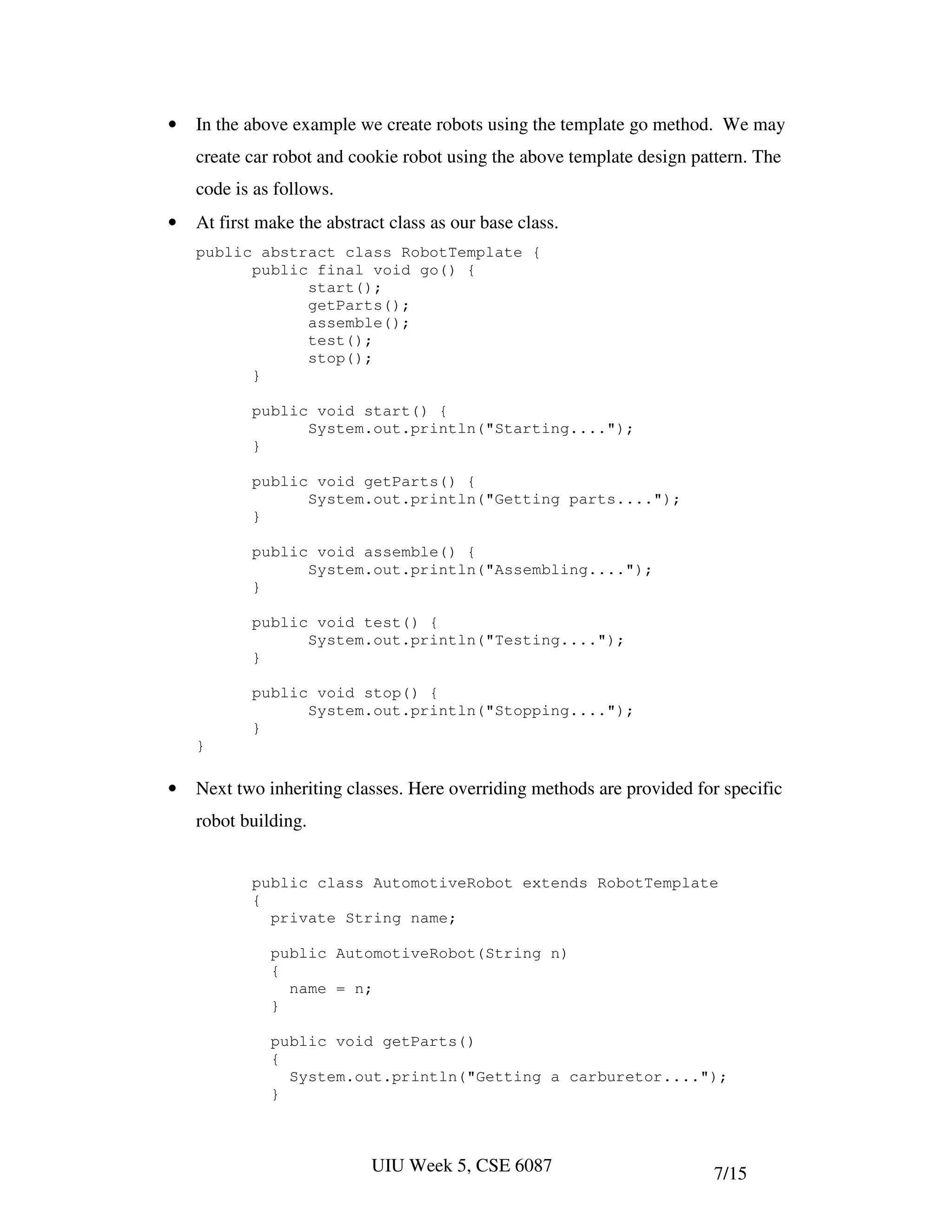 •   In the above example we create robots using the template go method. We may
    create car robot and cookie robot using the above template design pattern. The
    code is as follows.
•   At first make the abstract class as our base class.
    public abstract class RobotTemplate {
          public final void go() {
                start();
                getParts();
                assemble();
                test();
                stop();
          }

           public void start() {
                 System.out.println("Starting....");
           }

           public void getParts() {
                 System.out.println("Getting parts....");
           }

           public void assemble() {
                 System.out.println("Assembling....");
           }

           public void test() {
                 System.out.println("Testing....");
           }

           public void stop() {
                 System.out.println("Stopping....");
           }
    }

•   Next two inheriting classes. Here overriding methods are provided for specific
    robot building.


           public class AutomotiveRobot extends RobotTemplate
           {
             private String name;

              public AutomotiveRobot(String n)
              {
                name = n;
              }

              public void getParts()
              {
                System.out.println("Getting a carburetor....");
              }



                            UIU Week 5, CSE 6087                         7/15
 