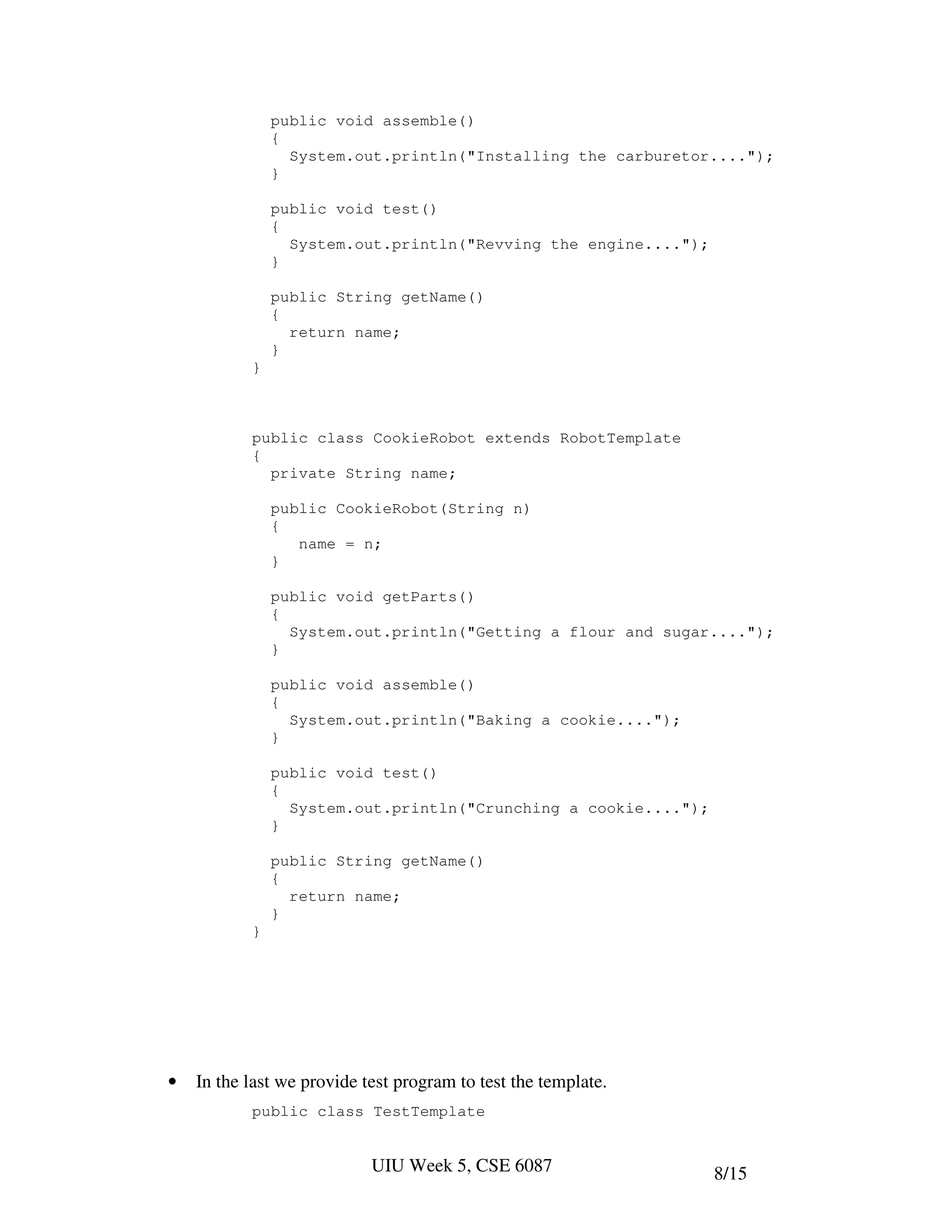 public void assemble()
               {
                 System.out.println("Installing the carburetor....");
               }

               public void test()
               {
                 System.out.println("Revving the engine....");
               }

               public String getName()
               {
                 return name;
               }
           }



           public class CookieRobot extends RobotTemplate
           {
             private String name;

               public CookieRobot(String n)
               {
                  name = n;
               }

               public void getParts()
               {
                 System.out.println("Getting a flour and sugar....");
               }

               public void assemble()
               {
                 System.out.println("Baking a cookie....");
               }

               public void test()
               {
                 System.out.println("Crunching a cookie....");
               }

               public String getName()
               {
                 return name;
               }
           }




•   In the last we provide test program to test the template.
           public class TestTemplate


                            UIU Week 5, CSE 6087                 8/15
 