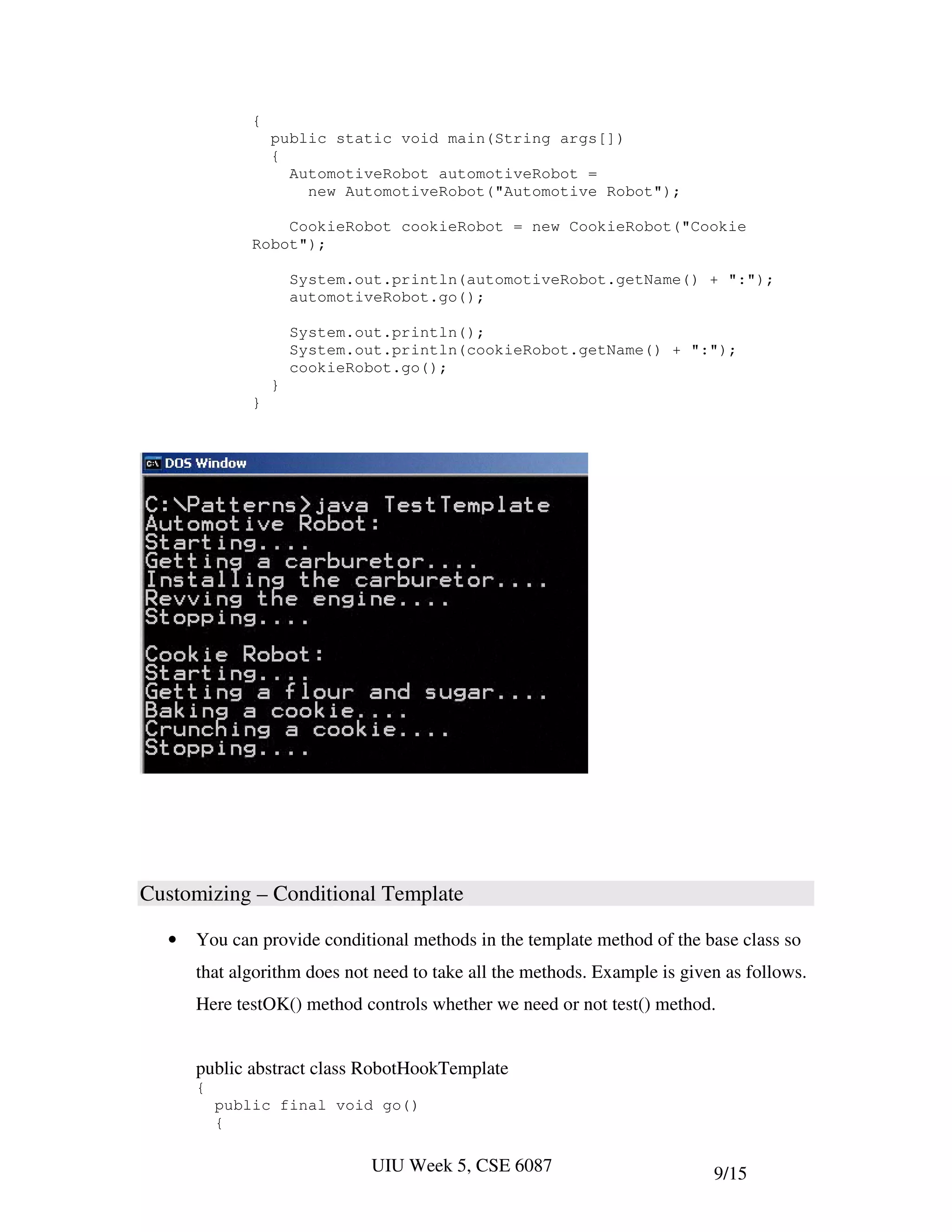 {
                  public static void main(String args[])
                  {
                    AutomotiveRobot automotiveRobot =
                      new AutomotiveRobot("Automotive Robot");

                  CookieRobot cookieRobot = new CookieRobot("Cookie
              Robot");

                      System.out.println(automotiveRobot.getName() + ":");
                      automotiveRobot.go();

                      System.out.println();
                      System.out.println(cookieRobot.getName() + ":");
                      cookieRobot.go();
                  }
              }




Customizing – Conditional Template

  •   You can provide conditional methods in the template method of the base class so
      that algorithm does not need to take all the methods. Example is given as follows.
      Here testOK() method controls whether we need or not test() method.


      public abstract class RobotHookTemplate
      {
          public final void go()
          {

                              UIU Week 5, CSE 6087                         9/15
 