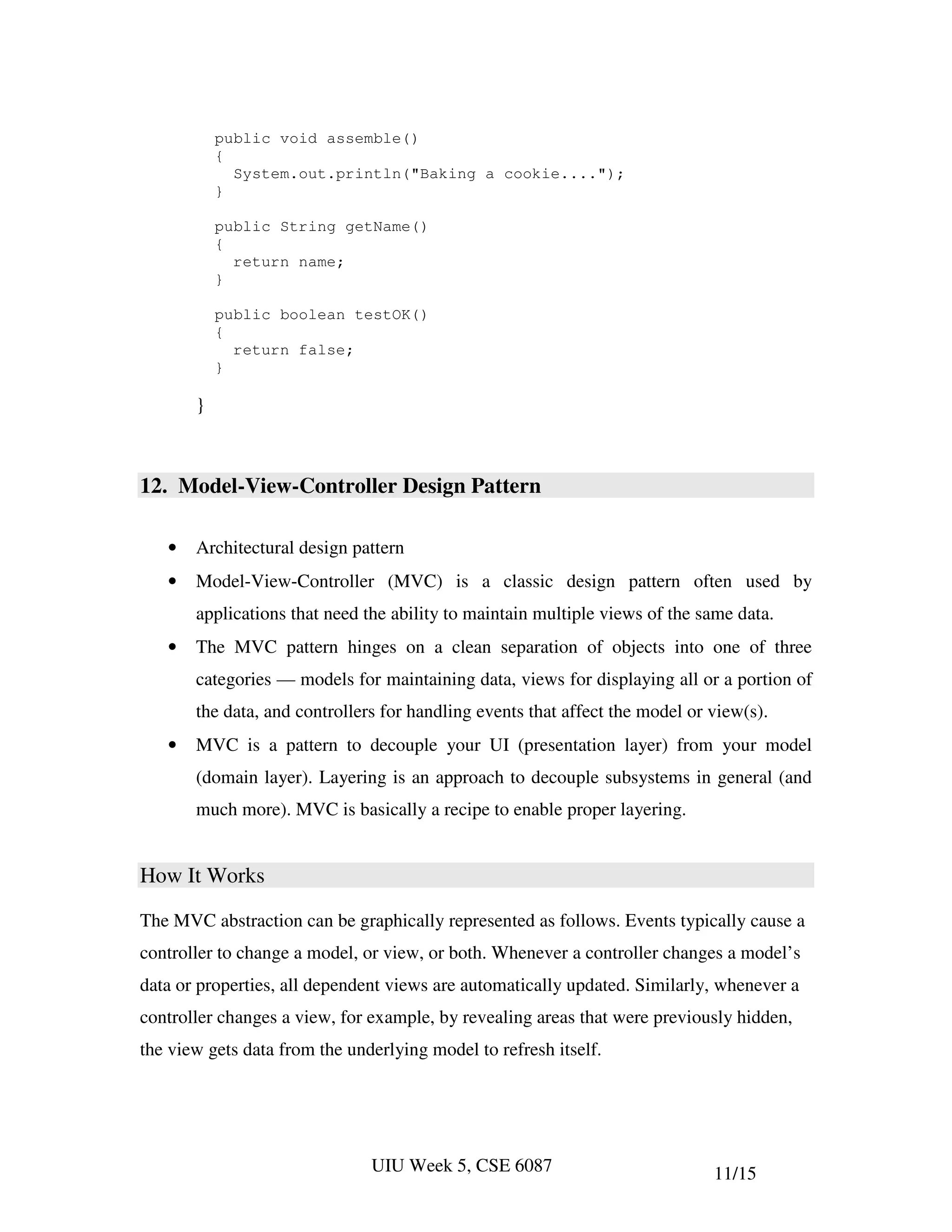 public void assemble()
           {
             System.out.println("Baking a cookie....");
           }

           public String getName()
           {
             return name;
           }

           public boolean testOK()
           {
             return false;
           }

       }



12. Model-View-Controller Design Pattern

   •   Architectural design pattern
   •   Model-View-Controller (MVC) is a classic design pattern often used by
       applications that need the ability to maintain multiple views of the same data.
   •   The MVC pattern hinges on a clean separation of objects into one of three
       categories — models for maintaining data, views for displaying all or a portion of
       the data, and controllers for handling events that affect the model or view(s).
   •   MVC is a pattern to decouple your UI (presentation layer) from your model
       (domain layer). Layering is an approach to decouple subsystems in general (and
       much more). MVC is basically a recipe to enable proper layering.


How It Works

The MVC abstraction can be graphically represented as follows. Events typically cause a
controller to change a model, or view, or both. Whenever a controller changes a model’s
data or properties, all dependent views are automatically updated. Similarly, whenever a
controller changes a view, for example, by revealing areas that were previously hidden,
the view gets data from the underlying model to refresh itself.




                               UIU Week 5, CSE 6087                           11/15
 