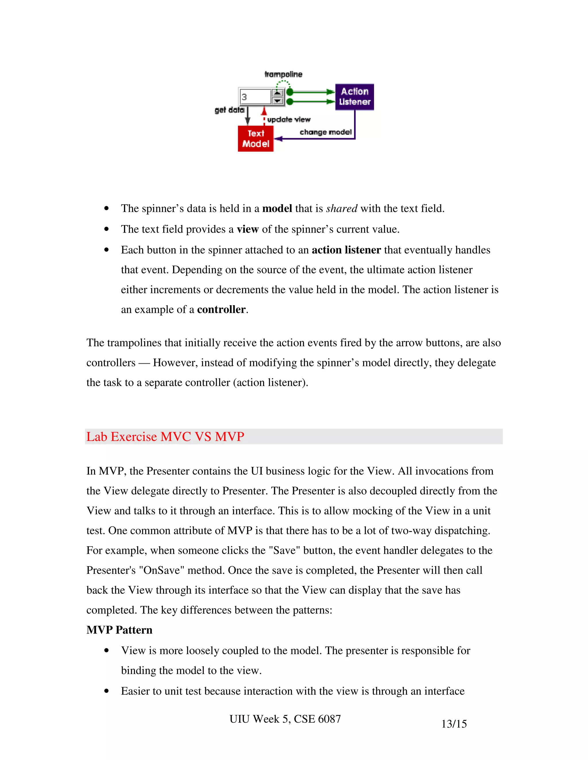 •   The spinner’s data is held in a model that is shared with the text field.
    •   The text field provides a view of the spinner’s current value.
    •   Each button in the spinner attached to an action listener that eventually handles
        that event. Depending on the source of the event, the ultimate action listener
        either increments or decrements the value held in the model. The action listener is
        an example of a controller.

The trampolines that initially receive the action events fired by the arrow buttons, are also
controllers — However, instead of modifying the spinner’s model directly, they delegate
the task to a separate controller (action listener).



Lab Exercise MVC VS MVP

In MVP, the Presenter contains the UI business logic for the View. All invocations from
the View delegate directly to Presenter. The Presenter is also decoupled directly from the
View and talks to it through an interface. This is to allow mocking of the View in a unit
test. One common attribute of MVP is that there has to be a lot of two-way dispatching.
For example, when someone clicks the "Save" button, the event handler delegates to the
Presenter's "OnSave" method. Once the save is completed, the Presenter will then call
back the View through its interface so that the View can display that the save has
completed. The key differences between the patterns:
MVP Pattern
    •   View is more loosely coupled to the model. The presenter is responsible for
        binding the model to the view.
    •   Easier to unit test because interaction with the view is through an interface

                                 UIU Week 5, CSE 6087                           13/15
 