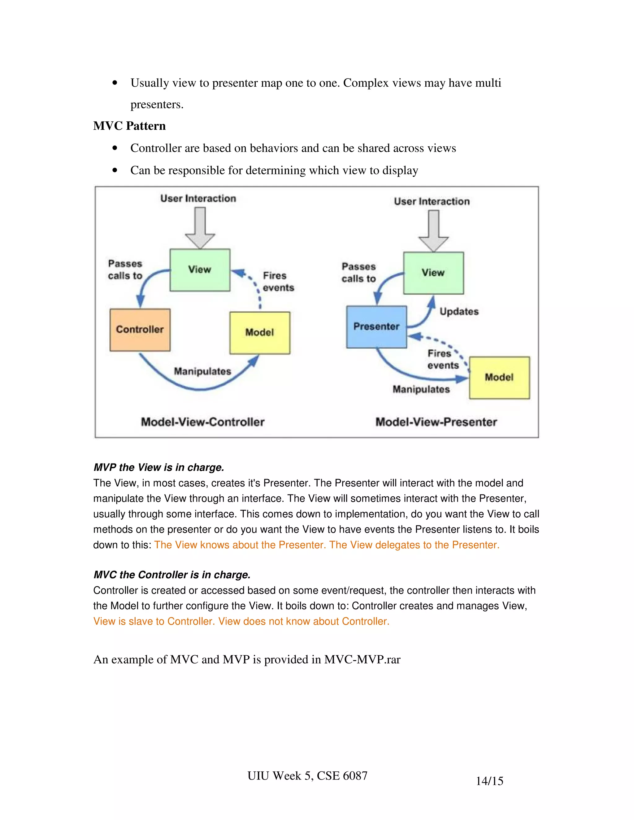 •   Usually view to presenter map one to one. Complex views may have multi
        presenters.
MVC Pattern
    •   Controller are based on behaviors and can be shared across views
    •   Can be responsible for determining which view to display




MVP the View is in charge.
The View, in most cases, creates it's Presenter. The Presenter will interact with the model and
manipulate the View through an interface. The View will sometimes interact with the Presenter,
usually through some interface. This comes down to implementation, do you want the View to call
methods on the presenter or do you want the View to have events the Presenter listens to. It boils
down to this: The View knows about the Presenter. The View delegates to the Presenter.

MVC the Controller is in charge.
Controller is created or accessed based on some event/request, the controller then interacts with
the Model to further configure the View. It boils down to: Controller creates and manages View,
View is slave to Controller. View does not know about Controller.


An example of MVC and MVP is provided in MVC-MVP.rar




                                 UIU Week 5, CSE 6087                              14/15
 