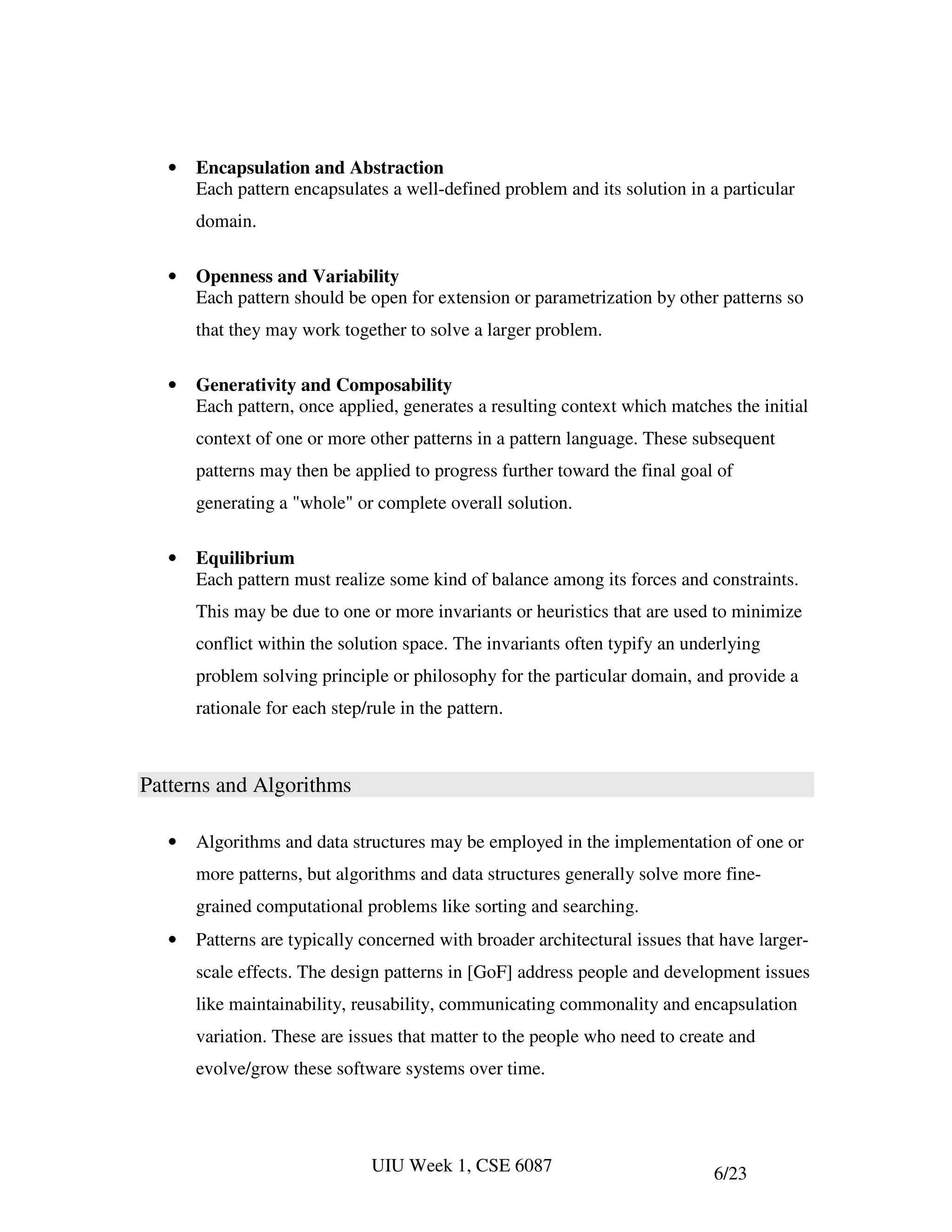 •   Encapsulation and Abstraction
       Each pattern encapsulates a well-defined problem and its solution in a particular
       domain.

   •   Openness and Variability
       Each pattern should be open for extension or parametrization by other patterns so
       that they may work together to solve a larger problem.

   •   Generativity and Composability
       Each pattern, once applied, generates a resulting context which matches the initial
       context of one or more other patterns in a pattern language. These subsequent
       patterns may then be applied to progress further toward the final goal of
       generating a "whole" or complete overall solution.

   •   Equilibrium
       Each pattern must realize some kind of balance among its forces and constraints.
       This may be due to one or more invariants or heuristics that are used to minimize
       conflict within the solution space. The invariants often typify an underlying
       problem solving principle or philosophy for the particular domain, and provide a
       rationale for each step/rule in the pattern.



Patterns and Algorithms

   •   Algorithms and data structures may be employed in the implementation of one or
       more patterns, but algorithms and data structures generally solve more fine-
       grained computational problems like sorting and searching.
   •   Patterns are typically concerned with broader architectural issues that have larger-
       scale effects. The design patterns in [GoF] address people and development issues
       like maintainability, reusability, communicating commonality and encapsulation
       variation. These are issues that matter to the people who need to create and
       evolve/grow these software systems over time.




                                UIU Week 1, CSE 6087                          6/23
 