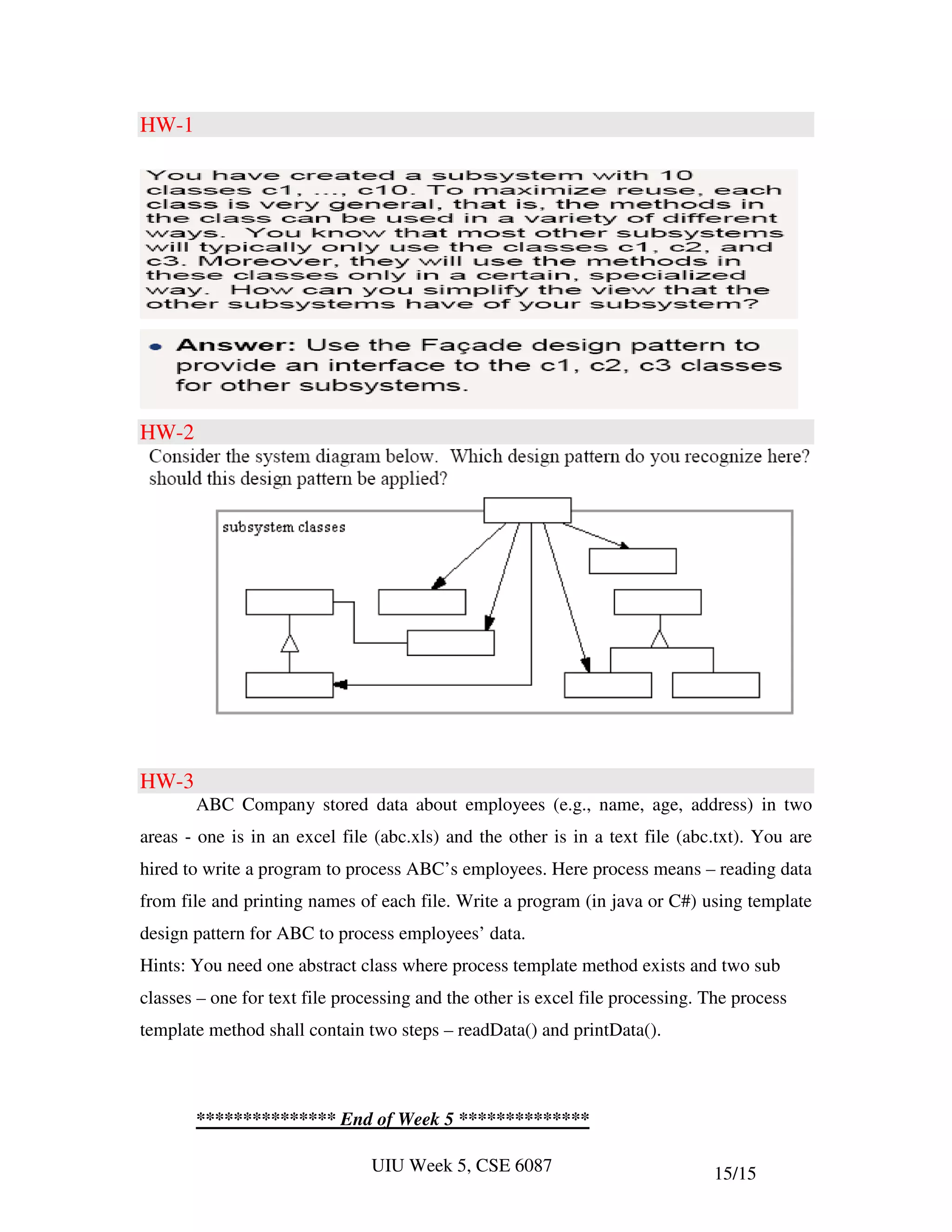 HW-1




HW-2




HW-3
       ABC Company stored data about employees (e.g., name, age, address) in two
areas - one is in an excel file (abc.xls) and the other is in a text file (abc.txt). You are
hired to write a program to process ABC’s employees. Here process means – reading data
from file and printing names of each file. Write a program (in java or C#) using template
design pattern for ABC to process employees’ data.
Hints: You need one abstract class where process template method exists and two sub
classes – one for text file processing and the other is excel file processing. The process
template method shall contain two steps – readData() and printData().



       *************** End of Week 5 **************

                                UIU Week 5, CSE 6087                           15/15
 