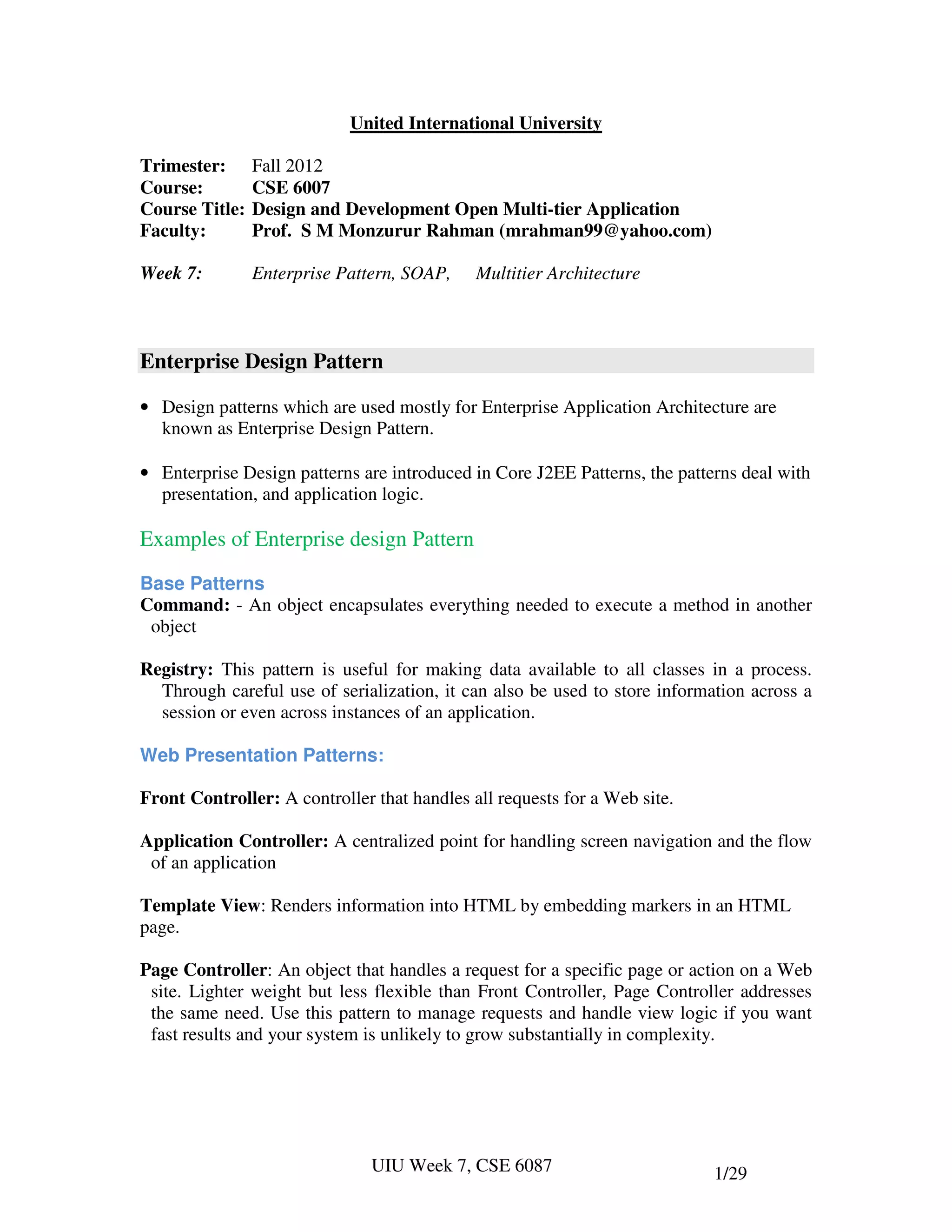 United International University

Trimester:      Fall 2012
Course:         CSE 6007
Course Title:   Design and Development Open Multi-tier Application
Faculty:        Prof. S M Monzurur Rahman (mrahman99@yahoo.com)

Week 7:         Enterprise Pattern, SOAP,    Multitier Architecture



Enterprise Design Pattern

• Design patterns which are used mostly for Enterprise Application Architecture are
  known as Enterprise Design Pattern.

• Enterprise Design patterns are introduced in Core J2EE Patterns, the patterns deal with
  presentation, and application logic.

Examples of Enterprise design Pattern

Base Patterns
Command: - An object encapsulates everything needed to execute a method in another
 object

Registry: This pattern is useful for making data available to all classes in a process.
  Through careful use of serialization, it can also be used to store information across a
  session or even across instances of an application.

Web Presentation Patterns:

Front Controller: A controller that handles all requests for a Web site.

Application Controller: A centralized point for handling screen navigation and the flow
 of an application

Template View: Renders information into HTML by embedding markers in an HTML
page.

Page Controller: An object that handles a request for a specific page or action on a Web
 site. Lighter weight but less flexible than Front Controller, Page Controller addresses
 the same need. Use this pattern to manage requests and handle view logic if you want
 fast results and your system is unlikely to grow substantially in complexity.




                               UIU Week 7, CSE 6087                         1/29
 