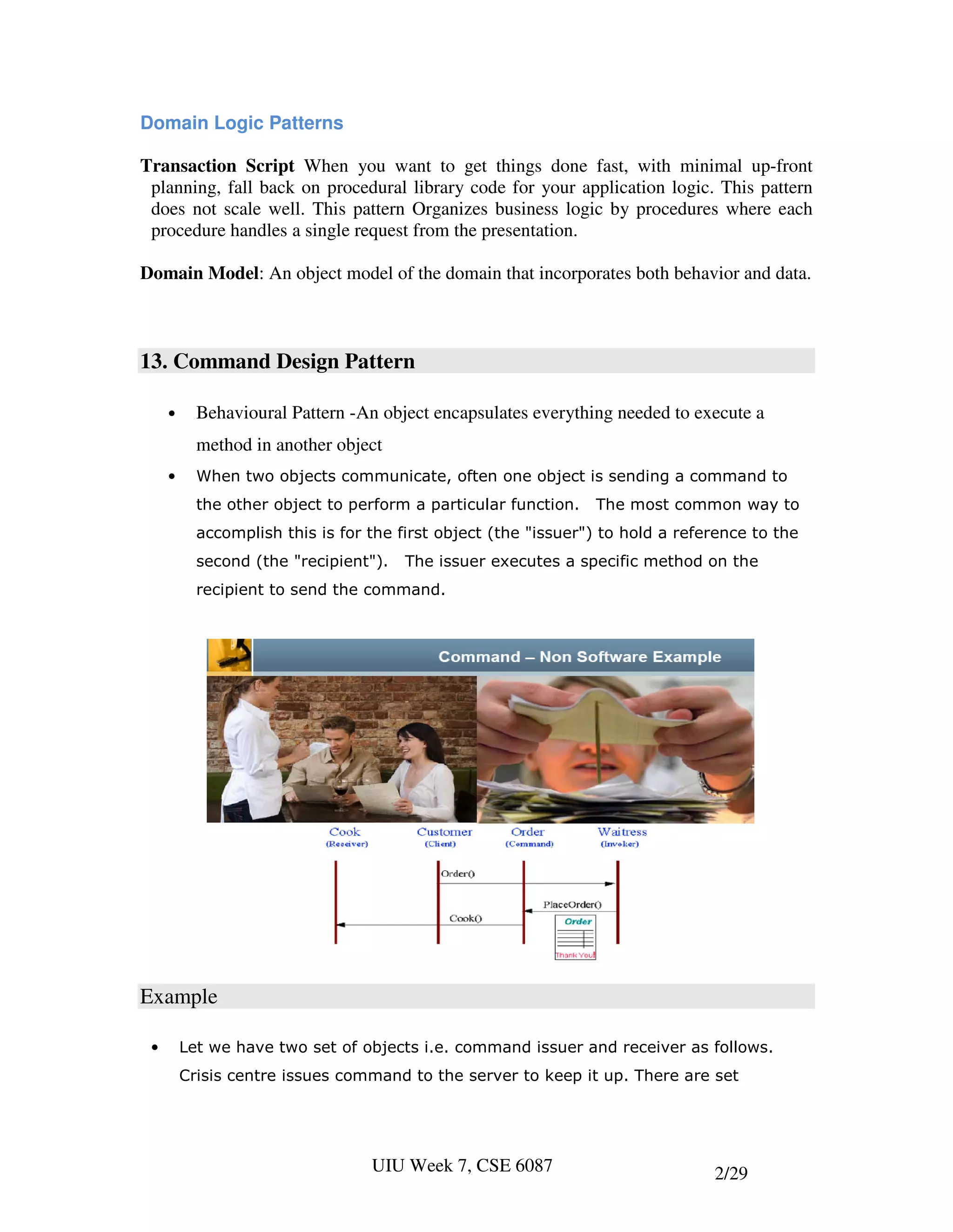 Domain Logic Patterns

Transaction Script When you want to get things done fast, with minimal up-front
 planning, fall back on procedural library code for your application logic. This pattern
 does not scale well. This pattern Organizes business logic by procedures where each
 procedure handles a single request from the presentation.

Domain Model: An object model of the domain that incorporates both behavior and data.



13. Command Design Pattern

     •     Behavioural Pattern -An object encapsulates everything needed to execute a
           method in another object
     •     When two objects communicate, often one object is sending a command to
           the other object to perform a particular function.   The most common way to
           accomplish this is for the first object (the "issuer") to hold a reference to the
           second (the "recipient").   The issuer executes a specific method on the
           recipient to send the command.




Example

 •       Let we have two set of objects i.e. command issuer and receiver as follows.
         Crisis centre issues command to the server to keep it up. There are set




                                  UIU Week 7, CSE 6087                          2/29
 