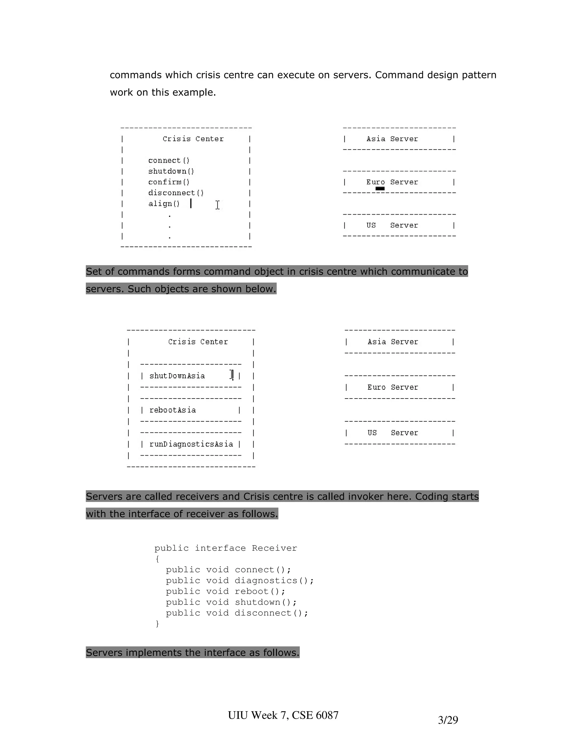 commands which crisis centre can execute on servers. Command design pattern
     work on this example.




Set of commands forms command object in crisis centre which communicate to
servers. Such objects are shown below.




Servers are called receivers and Crisis centre is called invoker here. Coding starts
with the interface of receiver as follows.


              public interface Receiver
              {
                public void connect();
                public void diagnostics();
                public void reboot();
                public void shutdown();
                public void disconnect();
              }


Servers implements the interface as follows.




                              UIU Week 7, CSE 6087                         3/29
 