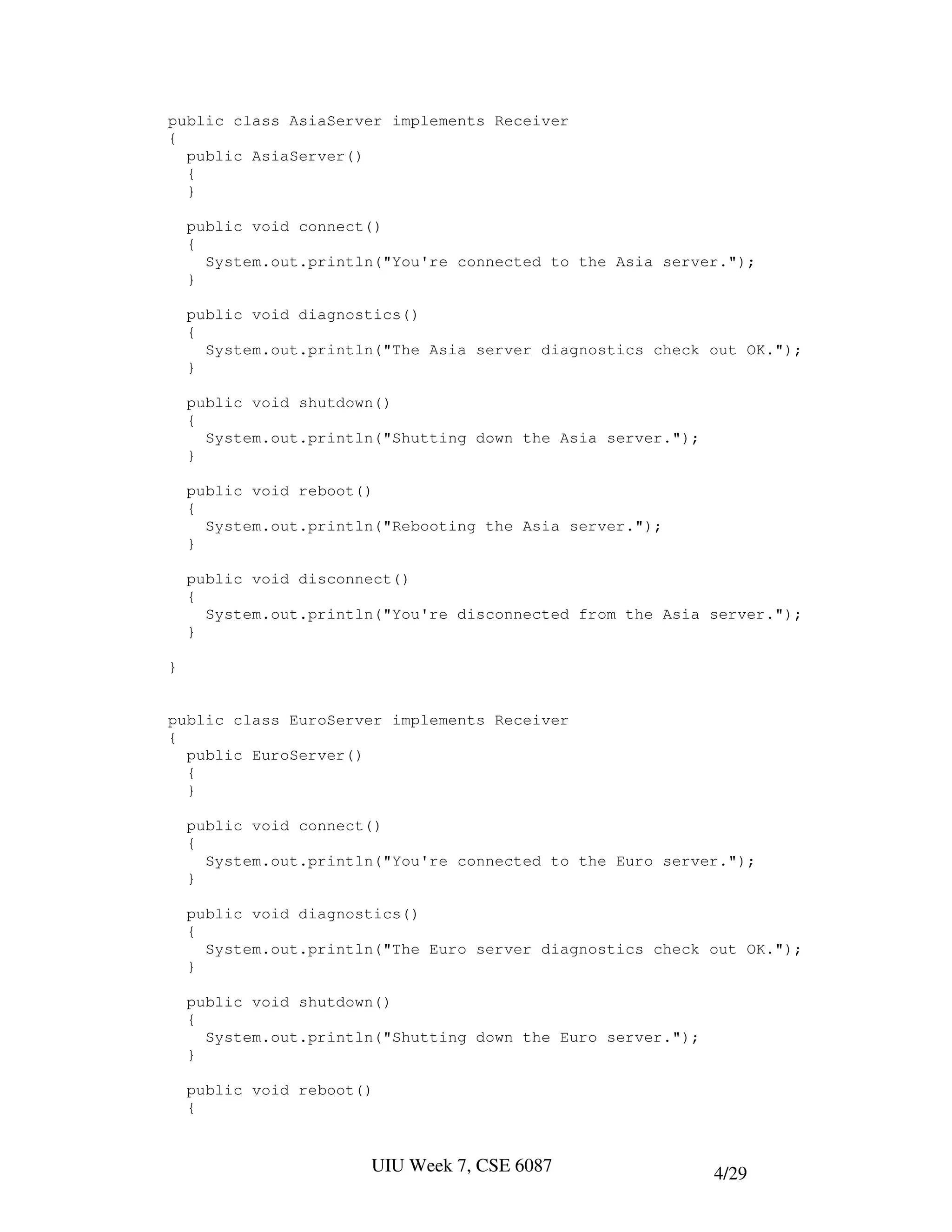 public class AsiaServer implements Receiver
{
  public AsiaServer()
  {
  }

    public void connect()
    {
      System.out.println("You're connected to the Asia server.");
    }

    public void diagnostics()
    {
      System.out.println("The Asia server diagnostics check out OK.");
    }

    public void shutdown()
    {
      System.out.println("Shutting down the Asia server.");
    }

    public void reboot()
    {
      System.out.println("Rebooting the Asia server.");
    }

    public void disconnect()
    {
      System.out.println("You're disconnected from the Asia server.");
    }

}


public class EuroServer implements Receiver
{
  public EuroServer()
  {
  }

    public void connect()
    {
      System.out.println("You're connected to the Euro server.");
    }

    public void diagnostics()
    {
      System.out.println("The Euro server diagnostics check out OK.");
    }

    public void shutdown()
    {
      System.out.println("Shutting down the Euro server.");
    }

    public void reboot()
    {


                       UIU Week 7, CSE 6087                   4/29
 