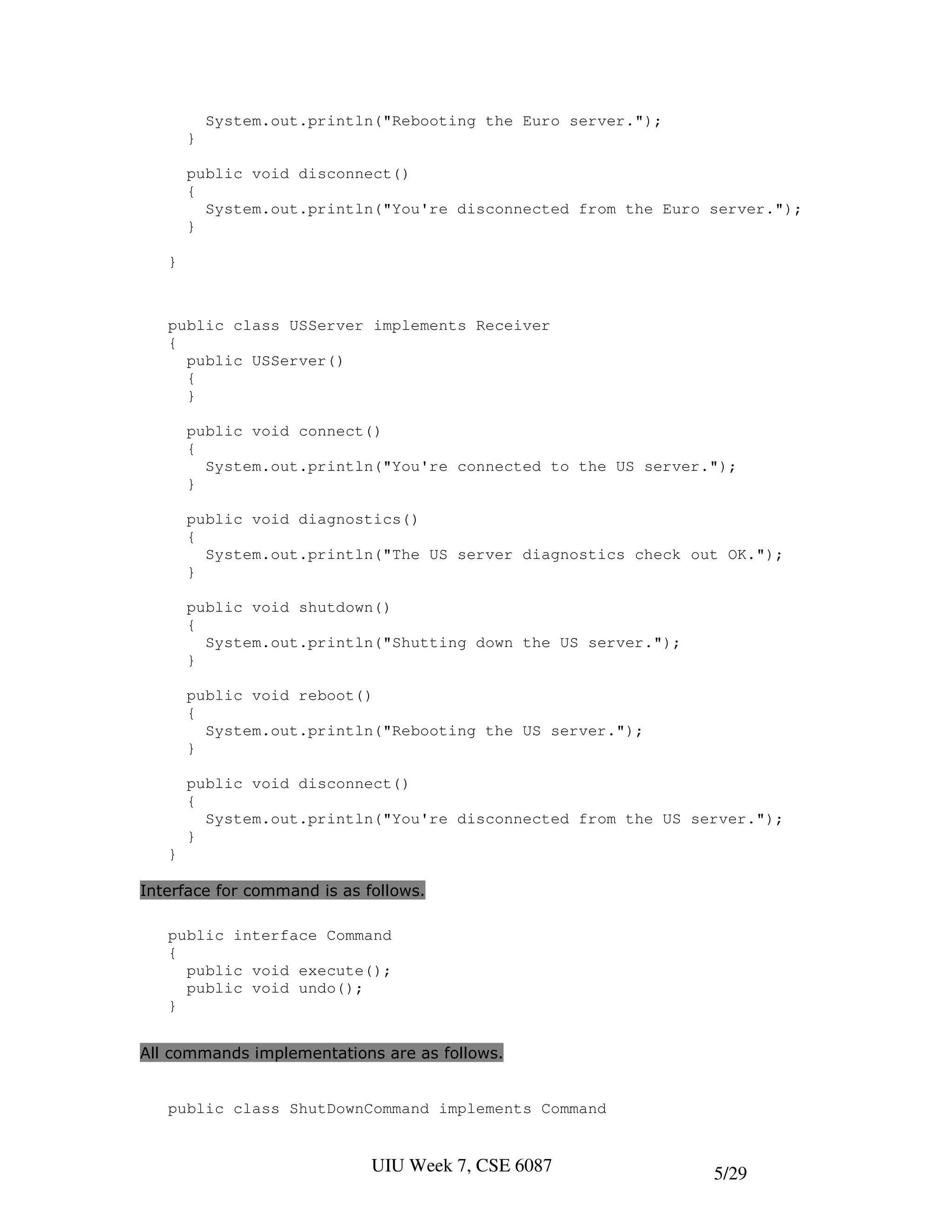 System.out.println("Rebooting the Euro server.");
       }

       public void disconnect()
       {
         System.out.println("You're disconnected from the Euro server.");
       }

   }



   public class USServer implements Receiver
   {
     public USServer()
     {
     }

       public void connect()
       {
         System.out.println("You're connected to the US server.");
       }

       public void diagnostics()
       {
         System.out.println("The US server diagnostics check out OK.");
       }

       public void shutdown()
       {
         System.out.println("Shutting down the US server.");
       }

       public void reboot()
       {
         System.out.println("Rebooting the US server.");
       }

       public void disconnect()
       {
         System.out.println("You're disconnected from the US server.");
       }
   }

Interface for command is as follows.

   public interface Command
   {
     public void execute();
     public void undo();
   }


All commands implementations are as follows.


   public class ShutDownCommand implements Command


                             UIU Week 7, CSE 6087              5/29
 