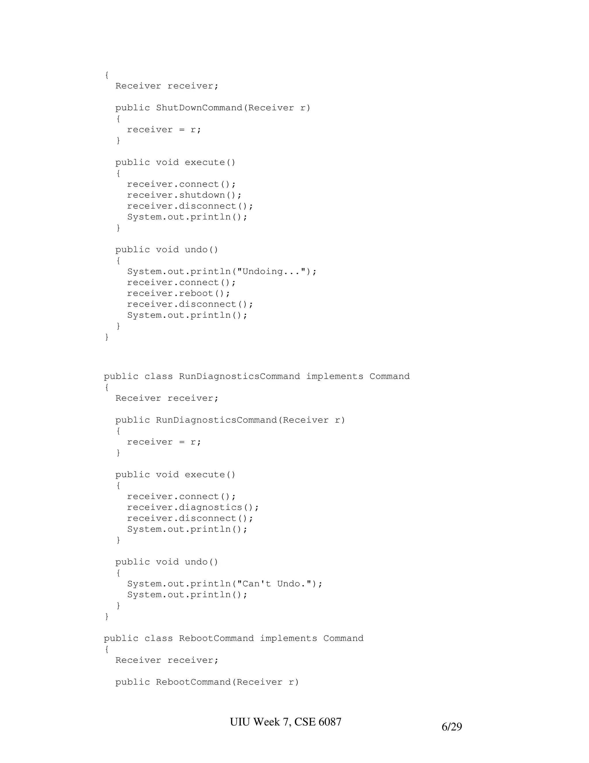 {
    Receiver receiver;

    public ShutDownCommand(Receiver r)
    {
      receiver = r;
    }

    public void execute()
    {
      receiver.connect();
      receiver.shutdown();
      receiver.disconnect();
      System.out.println();
    }

    public void undo()
    {
      System.out.println("Undoing...");
      receiver.connect();
      receiver.reboot();
      receiver.disconnect();
      System.out.println();
    }
}



public class RunDiagnosticsCommand implements Command
{
  Receiver receiver;

    public RunDiagnosticsCommand(Receiver r)
    {
      receiver = r;
    }

    public void execute()
    {
      receiver.connect();
      receiver.diagnostics();
      receiver.disconnect();
      System.out.println();
    }

    public void undo()
    {
      System.out.println("Can't Undo.");
      System.out.println();
    }
}

public class RebootCommand implements Command
{
  Receiver receiver;

    public RebootCommand(Receiver r)



                         UIU Week 7, CSE 6087           6/29
 