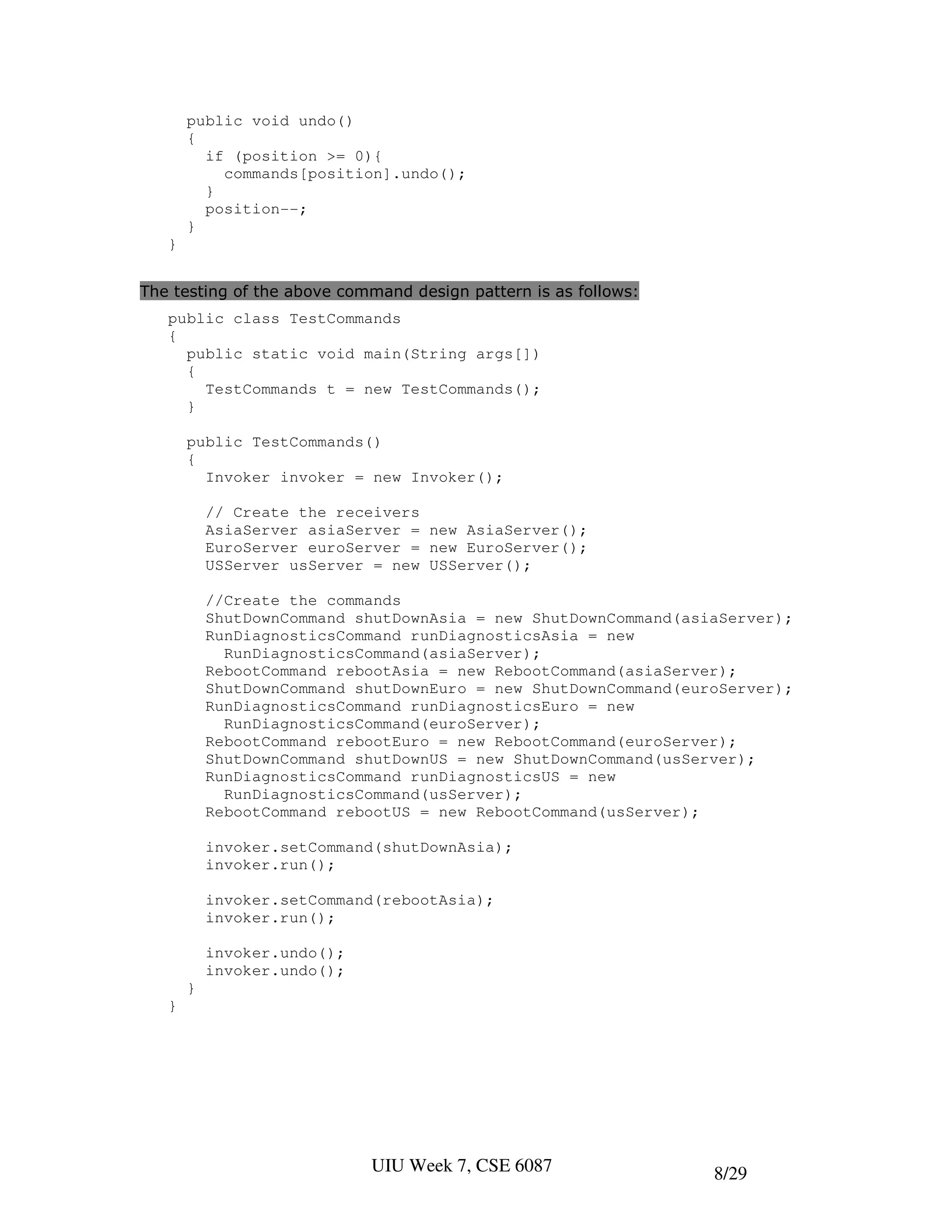 public void undo()
       {
         if (position >= 0){
           commands[position].undo();
         }
         position--;
       }
   }


The testing of the above command design pattern is as follows:
   public class TestCommands
   {
     public static void main(String args[])
     {
       TestCommands t = new TestCommands();
     }

       public TestCommands()
       {
         Invoker invoker = new Invoker();

           // Create the receivers
           AsiaServer asiaServer = new AsiaServer();
           EuroServer euroServer = new EuroServer();
           USServer usServer = new USServer();

           //Create the commands
           ShutDownCommand shutDownAsia = new ShutDownCommand(asiaServer);
           RunDiagnosticsCommand runDiagnosticsAsia = new
             RunDiagnosticsCommand(asiaServer);
           RebootCommand rebootAsia = new RebootCommand(asiaServer);
           ShutDownCommand shutDownEuro = new ShutDownCommand(euroServer);
           RunDiagnosticsCommand runDiagnosticsEuro = new
             RunDiagnosticsCommand(euroServer);
           RebootCommand rebootEuro = new RebootCommand(euroServer);
           ShutDownCommand shutDownUS = new ShutDownCommand(usServer);
           RunDiagnosticsCommand runDiagnosticsUS = new
             RunDiagnosticsCommand(usServer);
           RebootCommand rebootUS = new RebootCommand(usServer);

           invoker.setCommand(shutDownAsia);
           invoker.run();

           invoker.setCommand(rebootAsia);
           invoker.run();

           invoker.undo();
           invoker.undo();
       }
   }




                             UIU Week 7, CSE 6087                8/29
 