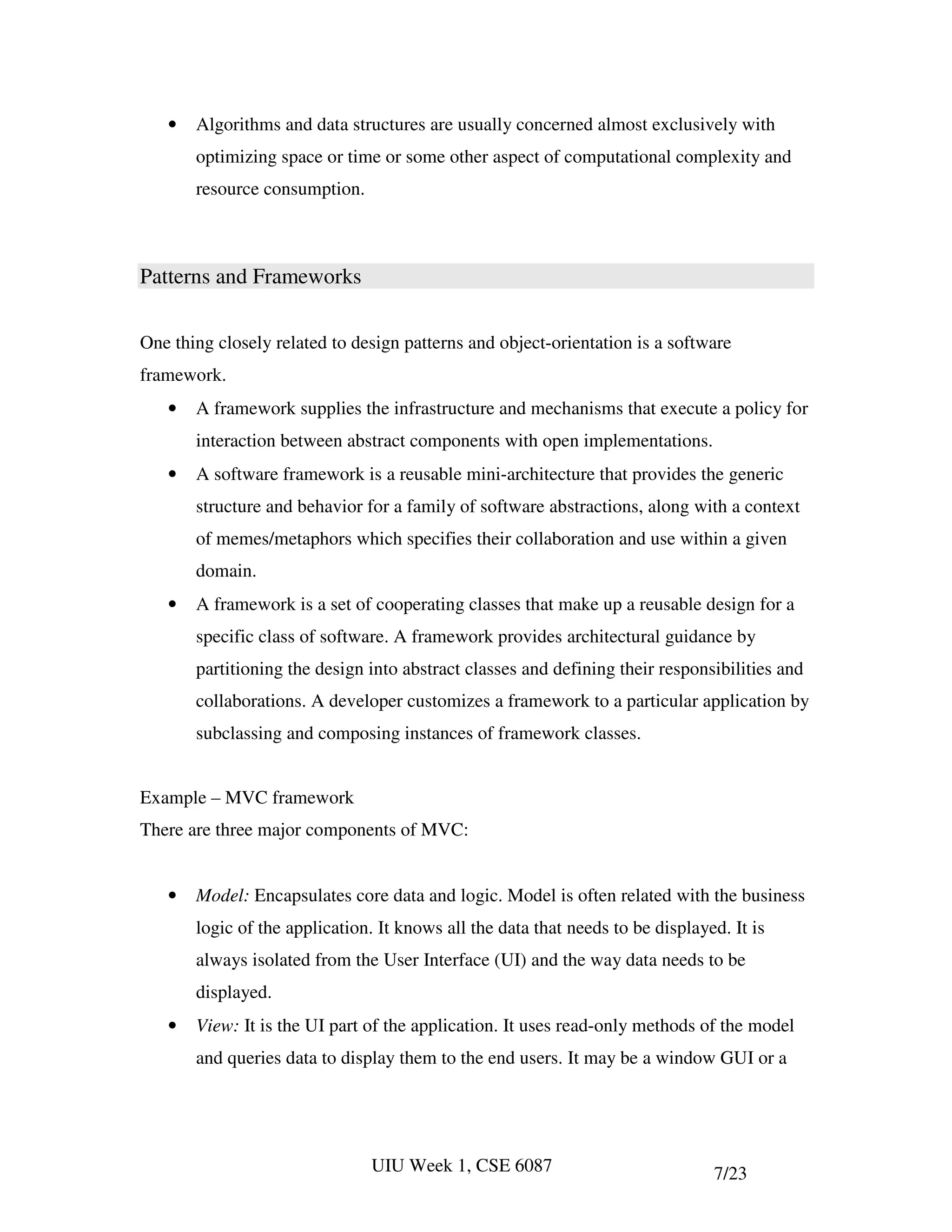 •   Algorithms and data structures are usually concerned almost exclusively with
       optimizing space or time or some other aspect of computational complexity and
       resource consumption.



Patterns and Frameworks

One thing closely related to design patterns and object-orientation is a software
framework.
   •   A framework supplies the infrastructure and mechanisms that execute a policy for
       interaction between abstract components with open implementations.
   •   A software framework is a reusable mini-architecture that provides the generic
       structure and behavior for a family of software abstractions, along with a context
       of memes/metaphors which specifies their collaboration and use within a given
       domain.
   •   A framework is a set of cooperating classes that make up a reusable design for a
       specific class of software. A framework provides architectural guidance by
       partitioning the design into abstract classes and defining their responsibilities and
       collaborations. A developer customizes a framework to a particular application by
       subclassing and composing instances of framework classes.


Example – MVC framework
There are three major components of MVC:


   •   Model: Encapsulates core data and logic. Model is often related with the business
       logic of the application. It knows all the data that needs to be displayed. It is
       always isolated from the User Interface (UI) and the way data needs to be
       displayed.
   •   View: It is the UI part of the application. It uses read-only methods of the model
       and queries data to display them to the end users. It may be a window GUI or a




                               UIU Week 1, CSE 6087                             7/23
 