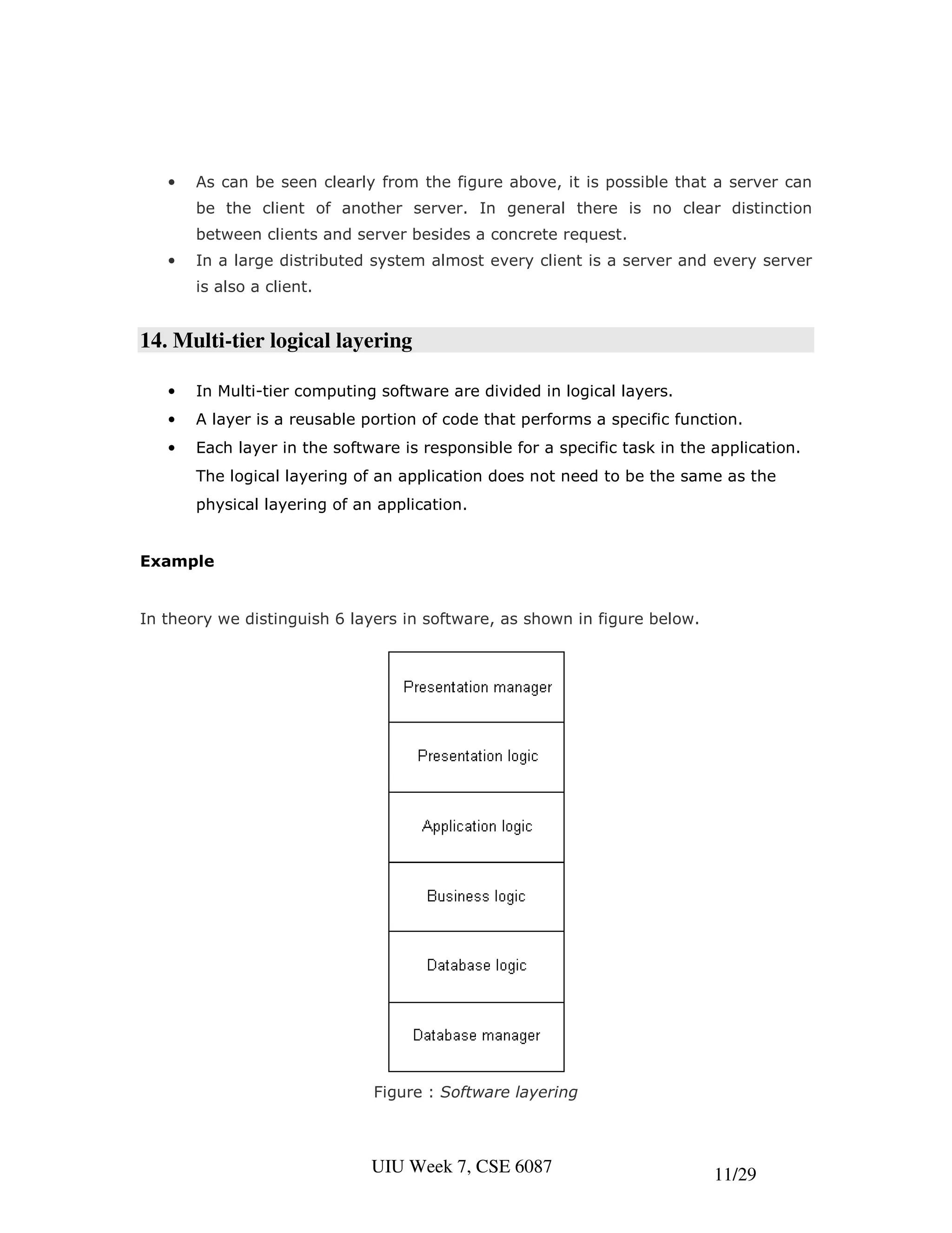 •   As can be seen clearly from the figure above, it is possible that a server can
       be the client of another server. In general there is no clear distinction
       between clients and server besides a concrete request.
   •   In a large distributed system almost every client is a server and every server
       is also a client.


14. Multi-tier logical layering

   •   In Multi-tier computing software are divided in logical layers.
   •   A layer is a reusable portion of code that performs a specific function.
   •   Each layer in the software is responsible for a specific task in the application.
       The logical layering of an application does not need to be the same as the
       physical layering of an application.


Example


In theory we distinguish 6 layers in software, as shown in figure below.




                              Figure : Software layering



                              UIU Week 7, CSE 6087                          11/29
 