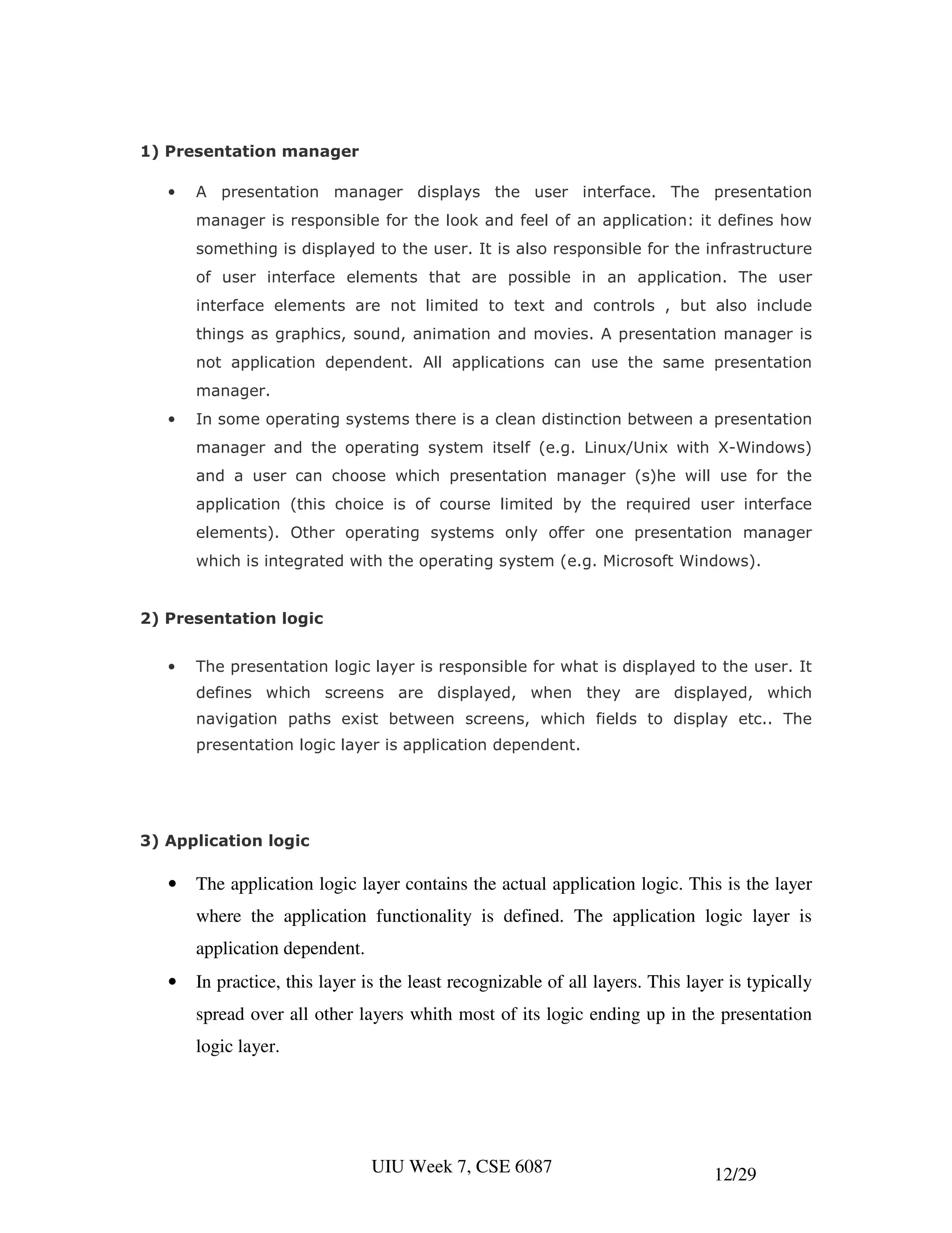 1) Presentation manager

   •   A presentation manager displays the user interface. The presentation
       manager is responsible for the look and feel of an application: it defines how
       something is displayed to the user. It is also responsible for the infrastructure
       of user interface elements that are possible in an application. The user
       interface elements are not limited to text and controls , but also include
       things as graphics, sound, animation and movies. A presentation manager is
       not application dependent. All applications can use the same presentation
       manager.
   •   In some operating systems there is a clean distinction between a presentation
       manager and the operating system itself (e.g. Linux/Unix with X-Windows)
       and a user can choose which presentation manager (s)he will use for the
       application (this choice is of course limited by the required user interface
       elements). Other operating systems only offer one presentation manager
       which is integrated with the operating system (e.g. Microsoft Windows).


2) Presentation logic


   •   The presentation logic layer is responsible for what is displayed to the user. It
       defines which screens are displayed, when they are displayed, which
       navigation paths exist between screens, which fields to display etc.. The
       presentation logic layer is application dependent.




3) Application logic

   •   The application logic layer contains the actual application logic. This is the layer
       where the application functionality is defined. The application logic layer is
       application dependent.
   •   In practice, this layer is the least recognizable of all layers. This layer is typically
       spread over all other layers whith most of its logic ending up in the presentation
       logic layer.




                                UIU Week 7, CSE 6087                            12/29
 