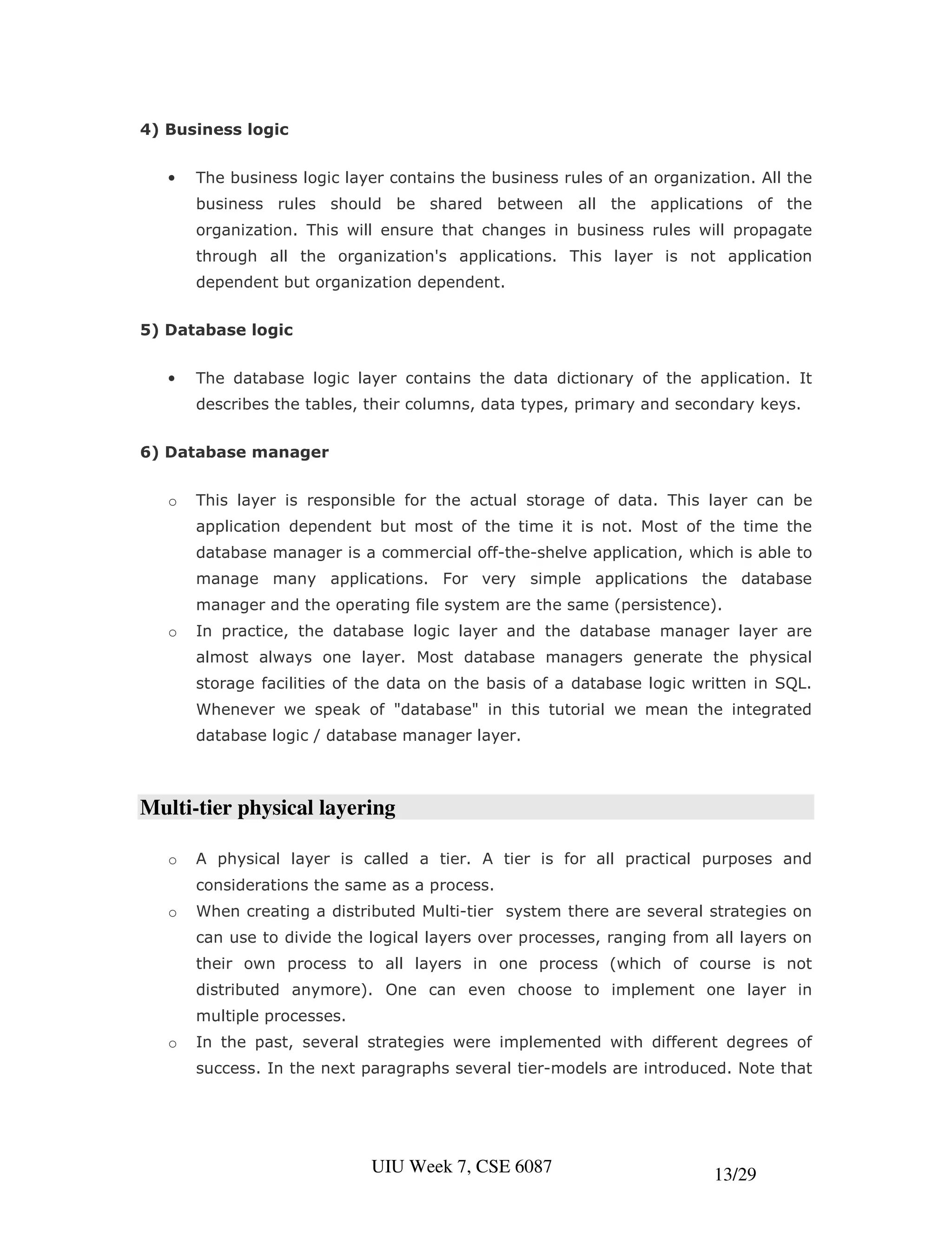 4) Business logic


   •   The business logic layer contains the business rules of an organization. All the
       business rules should be shared between all the applications of the
       organization. This will ensure that changes in business rules will propagate
       through all the organization's applications. This layer is not application
       dependent but organization dependent.


5) Database logic


   •   The database logic layer contains the data dictionary of the application. It
       describes the tables, their columns, data types, primary and secondary keys.


6) Database manager


   o   This layer is responsible for the actual storage of data. This layer can be
       application dependent but most of the time it is not. Most of the time the
       database manager is a commercial off-the-shelve application, which is able to
       manage many applications. For very simple applications the database
       manager and the operating file system are the same (persistence).
   o   In practice, the database logic layer and the database manager layer are
       almost always one layer. Most database managers generate the physical
       storage facilities of the data on the basis of a database logic written in SQL.
       Whenever we speak of "database" in this tutorial we mean the integrated
       database logic / database manager layer.



Multi-tier physical layering

   o   A physical layer is called a tier. A tier is for all practical purposes and
       considerations the same as a process.
   o   When creating a distributed Multi-tier system there are several strategies on
       can use to divide the logical layers over processes, ranging from all layers on
       their own process to all layers in one process (which of course is not
       distributed anymore). One can even choose to implement one layer in
       multiple processes.
   o   In the past, several strategies were implemented with different degrees of
       success. In the next paragraphs several tier-models are introduced. Note that




                             UIU Week 7, CSE 6087                         13/29
 