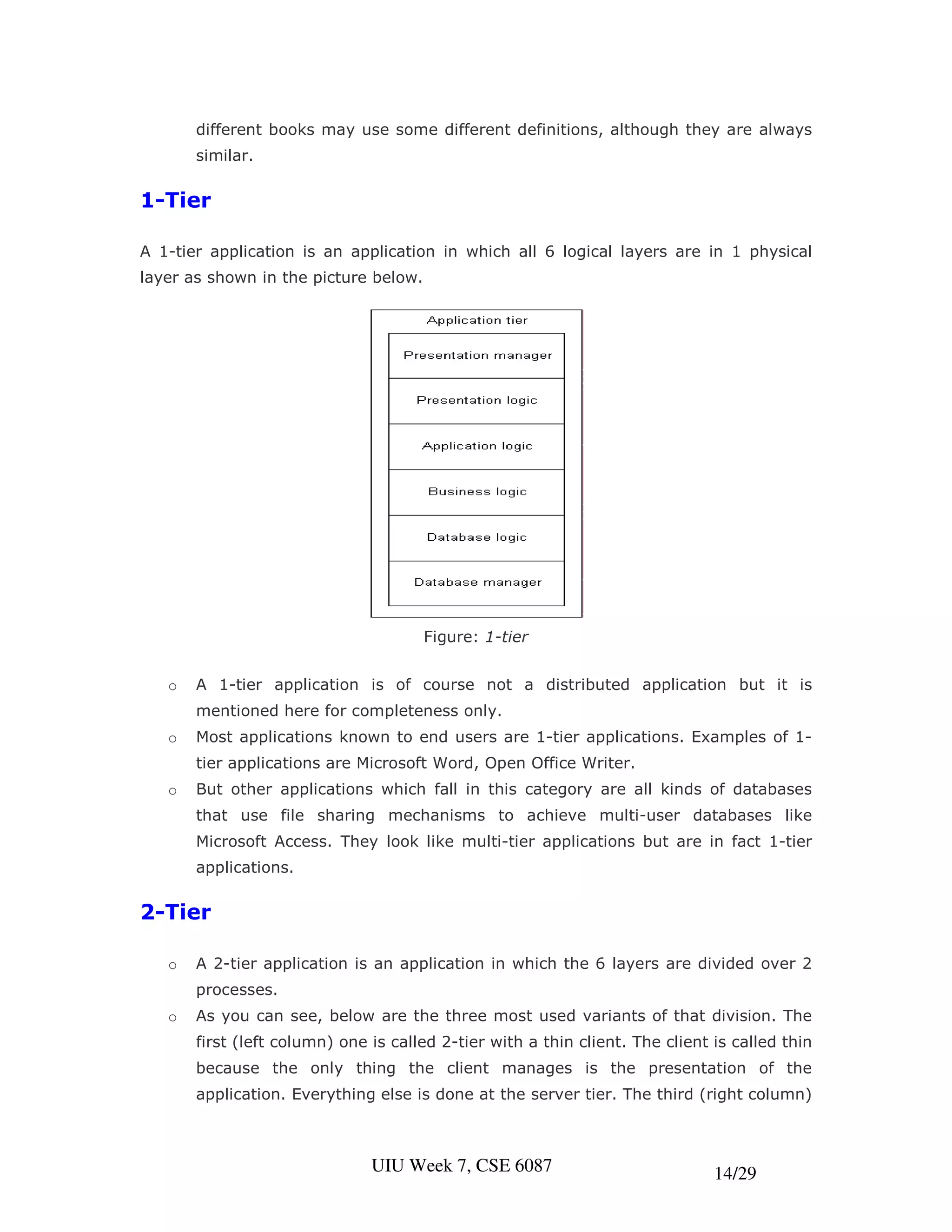 different books may use some different definitions, although they are always
       similar.


1-Tier

A 1-tier application is an application in which all 6 logical layers are in 1 physical
layer as shown in the picture below.




                                       Figure: 1-tier


   o   A 1-tier application is of course not a distributed application but it is
       mentioned here for completeness only.
   o   Most applications known to end users are 1-tier applications. Examples of 1-
       tier applications are Microsoft Word, Open Office Writer.
   o   But other applications which fall in this category are all kinds of databases
       that use file sharing mechanisms to achieve multi-user databases like
       Microsoft Access. They look like multi-tier applications but are in fact 1-tier
       applications.


2-Tier

   o   A 2-tier application is an application in which the 6 layers are divided over 2
       processes.
   o   As you can see, below are the three most used variants of that division. The
       first (left column) one is called 2-tier with a thin client. The client is called thin
       because the only thing the client manages is the presentation of the
       application. Everything else is done at the server tier. The third (right column)



                               UIU Week 7, CSE 6087                            14/29
 