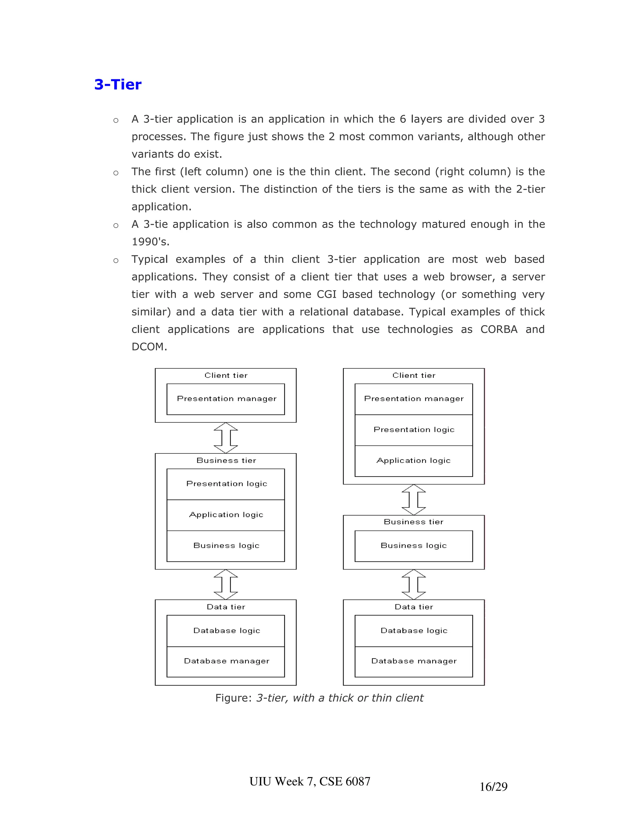 3-Tier

  o   A 3-tier application is an application in which the 6 layers are divided over 3
      processes. The figure just shows the 2 most common variants, although other
      variants do exist.
  o   The first (left column) one is the thin client. The second (right column) is the
      thick client version. The distinction of the tiers is the same as with the 2-tier
      application.
  o   A 3-tie application is also common as the technology matured enough in the
      1990's.
  o   Typical examples of a thin client 3-tier application are most web based
      applications. They consist of a client tier that uses a web browser, a server
      tier with a web server and some CGI based technology (or something very
      similar) and a data tier with a relational database. Typical examples of thick
      client applications are applications that use technologies as CORBA and
      DCOM.




                      Figure: 3-tier, with a thick or thin client




                             UIU Week 7, CSE 6087                         16/29
 