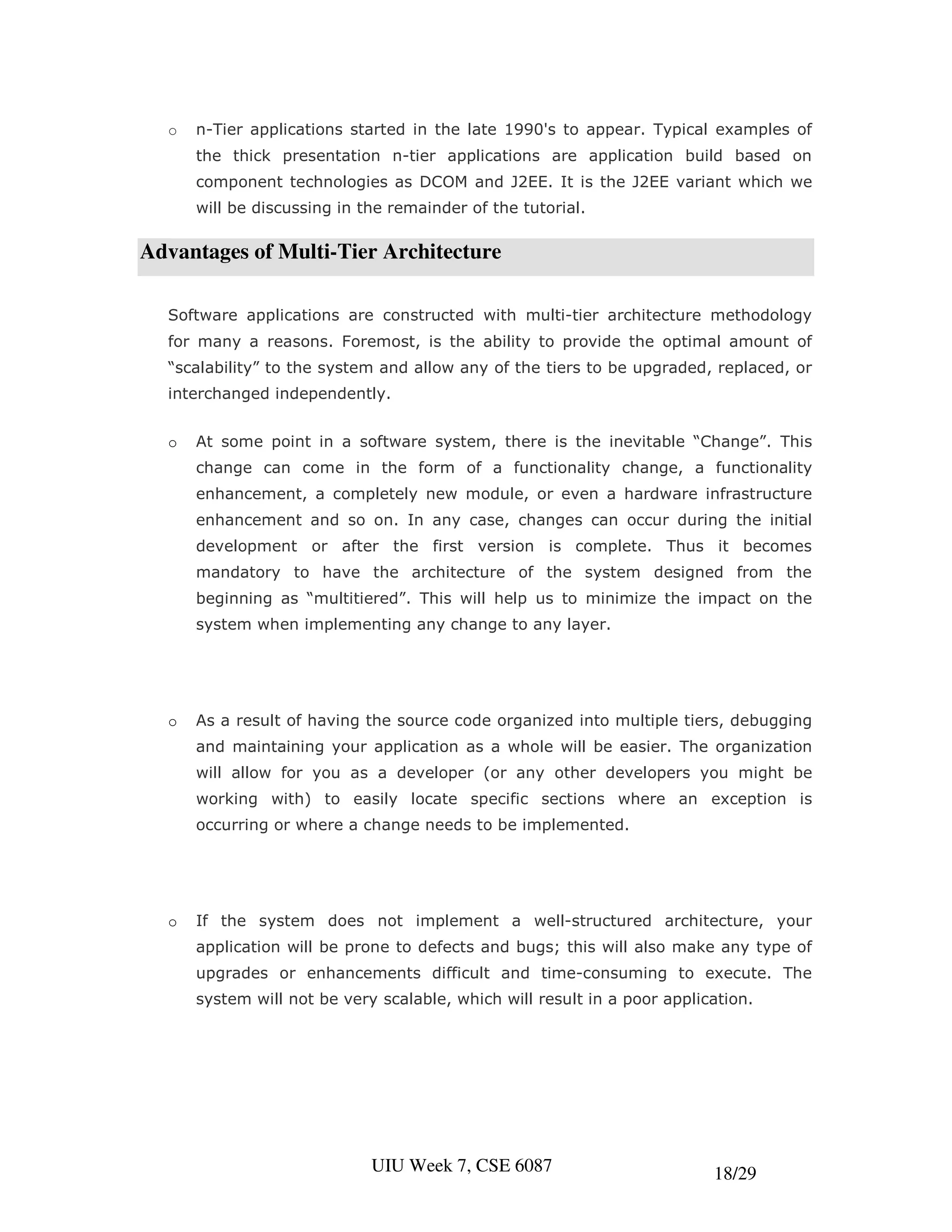 o   n-Tier applications started in the late 1990's to appear. Typical examples of
      the thick presentation n-tier applications are application build based on
      component technologies as DCOM and J2EE. It is the J2EE variant which we
      will be discussing in the remainder of the tutorial.

Advantages of Multi-Tier Architecture

  Software applications are constructed with multi-tier architecture methodology
  for many a reasons. Foremost, is the ability to provide the optimal amount of
  “scalability” to the system and allow any of the tiers to be upgraded, replaced, or
  interchanged independently.


  o   At some point in a software system, there is the inevitable “Change”. This
      change can come in the form of a functionality change, a functionality
      enhancement, a completely new module, or even a hardware infrastructure
      enhancement and so on. In any case, changes can occur during the initial
      development or after the first version is complete. Thus it becomes
      mandatory to have the architecture of the system designed from the
      beginning as “multitiered”. This will help us to minimize the impact on the
      system when implementing any change to any layer.




  o   As a result of having the source code organized into multiple tiers, debugging
      and maintaining your application as a whole will be easier. The organization
      will allow for you as a developer (or any other developers you might be
      working with) to easily locate specific sections where an exception is
      occurring or where a change needs to be implemented.




  o   If the system does not implement a well-structured architecture, your
      application will be prone to defects and bugs; this will also make any type of
      upgrades or enhancements difficult and time-consuming to execute. The
      system will not be very scalable, which will result in a poor application.




                             UIU Week 7, CSE 6087                         18/29
 