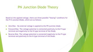 PN Junction Diode Theory
Based on the applied voltage, there are three possible “biasing” conditions for
the P-N Junction Diode, which are as follows:
 Zero Bias – No external voltage is applied to the PN junction diode.
 Forward Bias– The voltage potential is connected positively to the P-type
terminal and negatively to the N-type terminal of the Diode.
 Reverse Bias– The voltage potential is connected negatively to the P-type
terminal and positively to the N-type terminal of the Diode.
 