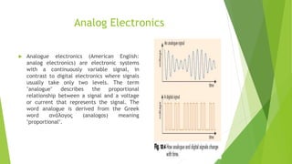 Analog Electronics
 Analogue electronics (American English:
analog electronics) are electronic systems
with a continuously variable signal, in
contrast to digital electronics where signals
usually take only two levels. The term
"analogue" describes the proportional
relationship between a signal and a voltage
or current that represents the signal. The
word analogue is derived from the Greek
word ανάλογος (analogos) meaning
"proportional".
 