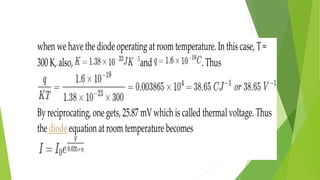 when we have the diode operating at roomtemperature. In this case, T =
300 K, also, and . Thus
By reciprocating, one gets, 25.87 mV which is called thermal voltage. Thus
the diode equation at room temperature becomes
 