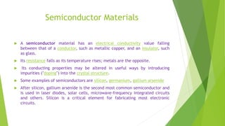 Semiconductor Materials
 A semiconductor material has an electrical conductivity value falling
between that of a conductor, such as metallic copper, and an insulator, such
as glass.
 Its resistance falls as its temperature rises; metals are the opposite.
 Its conducting properties may be altered in useful ways by introducing
impurities ("doping") into the crystal structure.
 Some examples of semiconductors are silicon, germanium, gallium arsenide
 After silicon, gallium arsenide is the second most common semiconductor and
is used in laser diodes, solar cells, microwave-frequency integrated circuits
and others. Silicon is a critical element for fabricating most electronic
circuits.
 