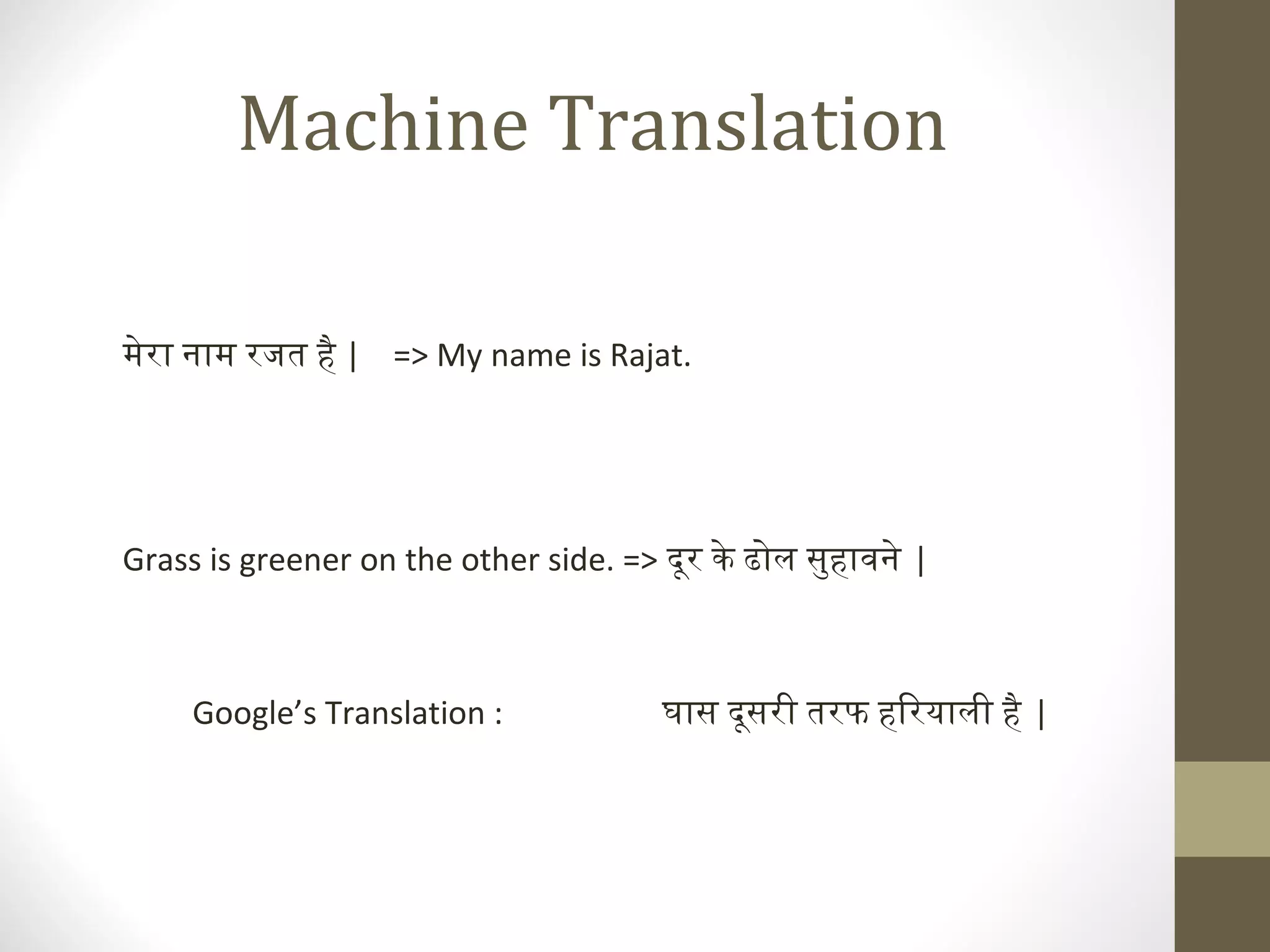 Machine Translation

मेरा नाम रजत है | => My name is Rajat.




Grass is greener on the other side. => दूर के ढोल सुहावने |



     Google’s Translation :            घास दूसरी तरफ हिरयाली है |
 