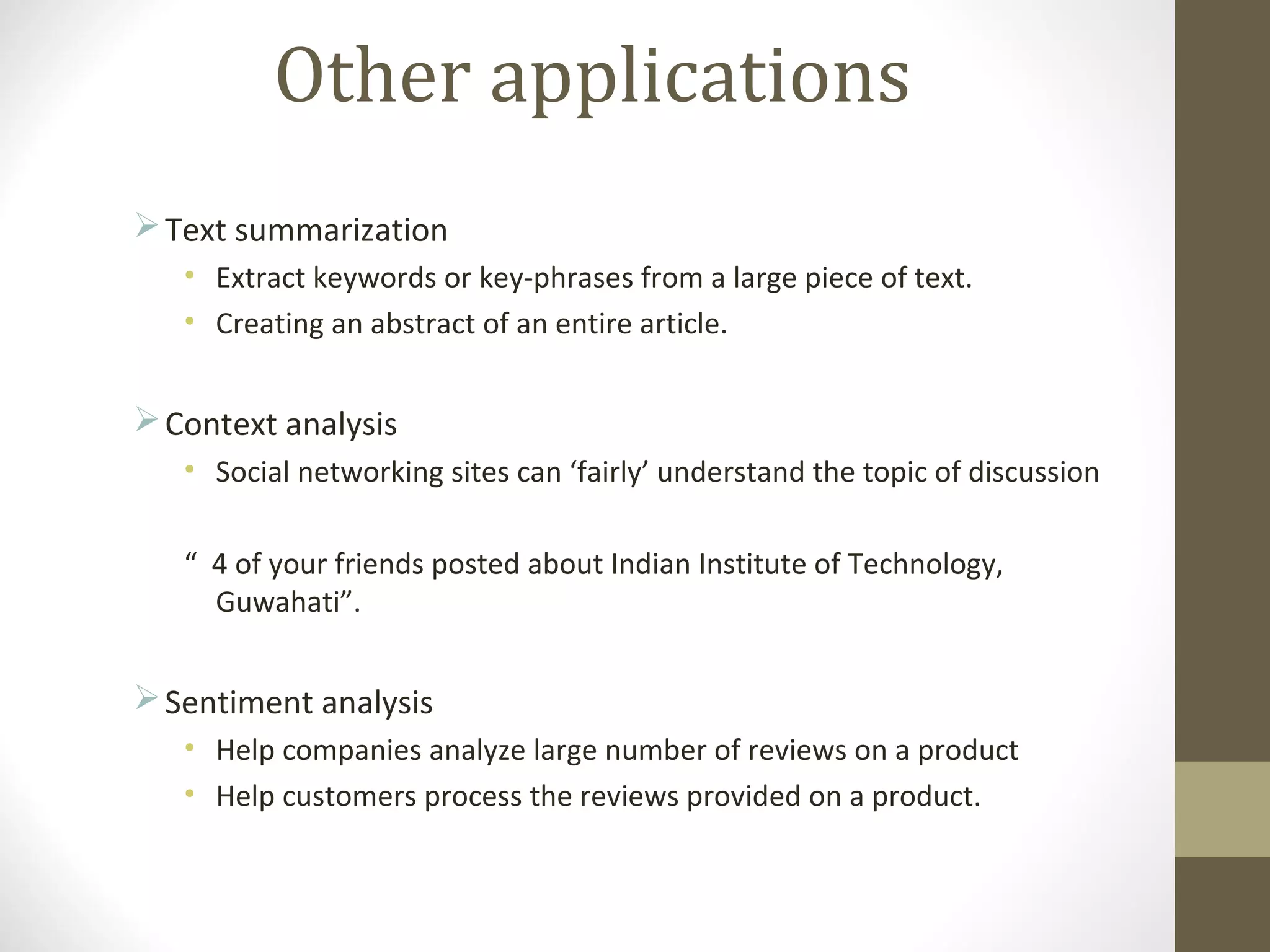 Other applications
 Text summarization
   • Extract keywords or key-phrases from a large piece of text.
   • Creating an abstract of an entire article.


 Context analysis
   • Social networking sites can ‘fairly’ understand the topic of discussion

   “ 4 of your friends posted about Indian Institute of Technology,
     Guwahati”.


 Sentiment analysis
   • Help companies analyze large number of reviews on a product
   • Help customers process the reviews provided on a product.
 