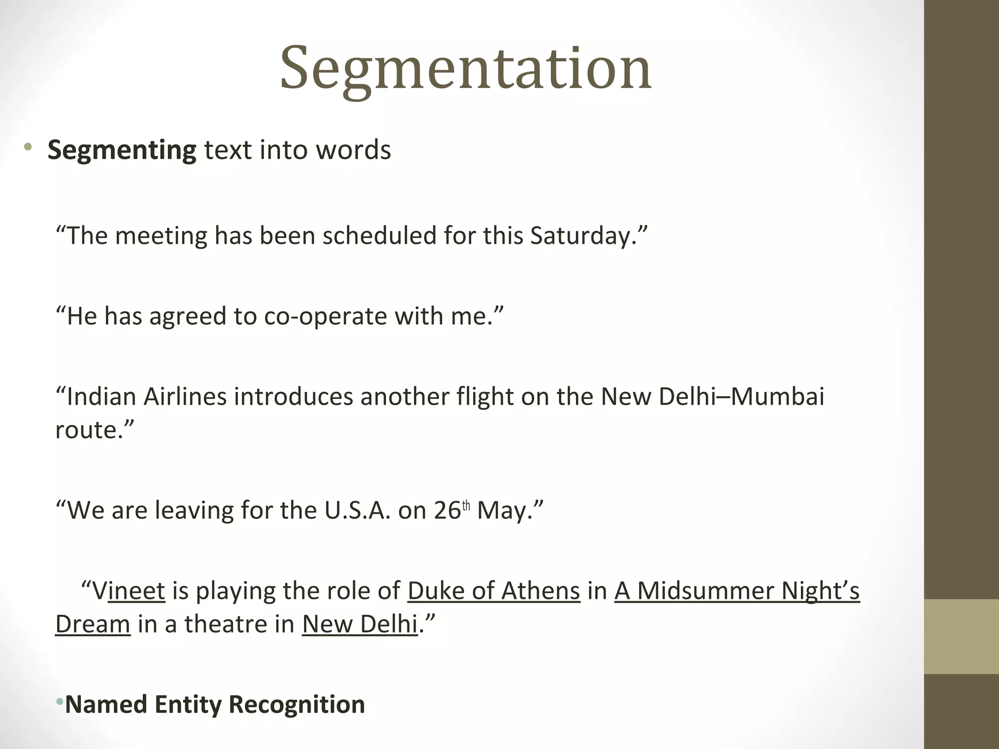 Segmentation
• Segmenting text into words

  “The meeting has been scheduled for this Saturday.”

  “He has agreed to co-operate with me.”

  “Indian Airlines introduces another flight on the New Delhi–Mumbai
  route.”

  “We are leaving for the U.S.A. on 26th May.”

    “Vineet is playing the role of Duke of Athens in A Midsummer Night’s
  Dream in a theatre in New Delhi.”

  •Named Entity Recognition
 